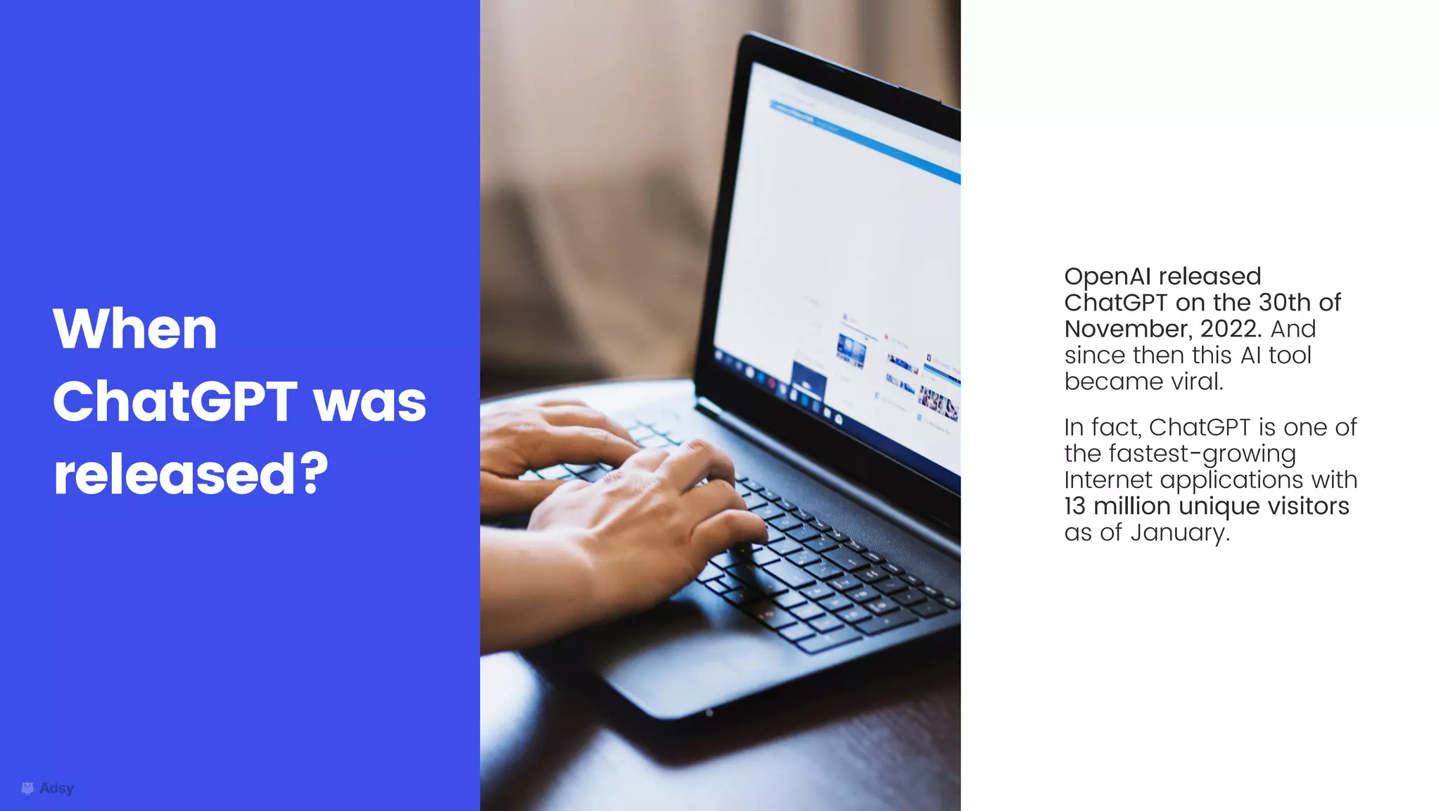OpenAI released
ChatGPT on the 30th of
November, 2022. And
since then this AI tool
became viral.
In fact, ChatGPT is one of
the fastest-growing
Internet applications with
13 million unique visitors
as of January.
When
ChatGPT was
released?
 