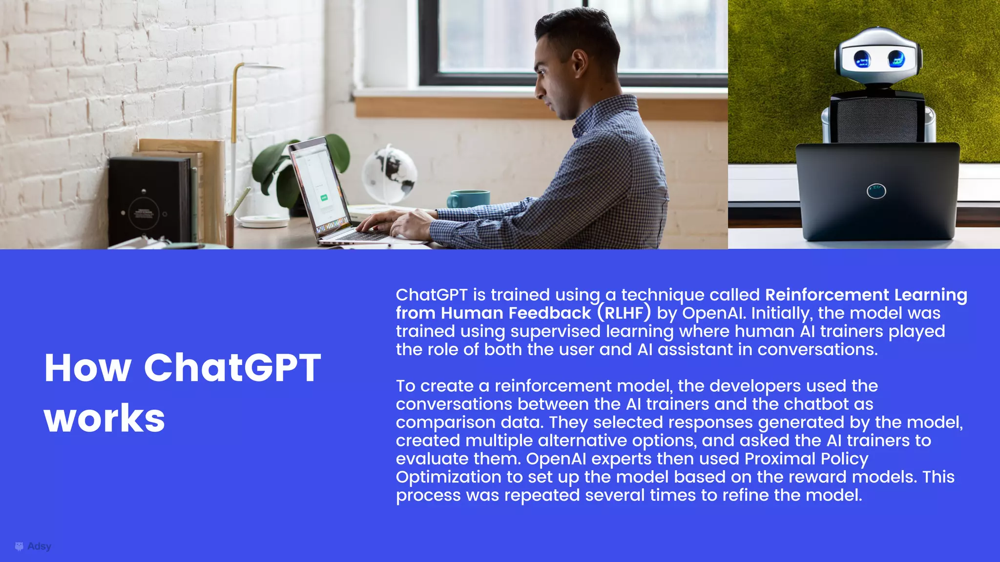 ChatGPT is trained using a technique called Reinforcement Learning
from Human Feedback (RLHF) by OpenAI. Initially, the model was
trained using supervised learning where human AI trainers played
the role of both the user and AI assistant in conversations.
To create a reinforcement model, the developers used the
conversations between the AI trainers and the chatbot as
comparison data. They selected responses generated by the model,
created multiple alternative options, and asked the AI trainers to
evaluate them. OpenAI experts then used Proximal Policy
Optimization to set up the model based on the reward models. This
process was repeated several times to refine the model.
How ChatGPT
works
 