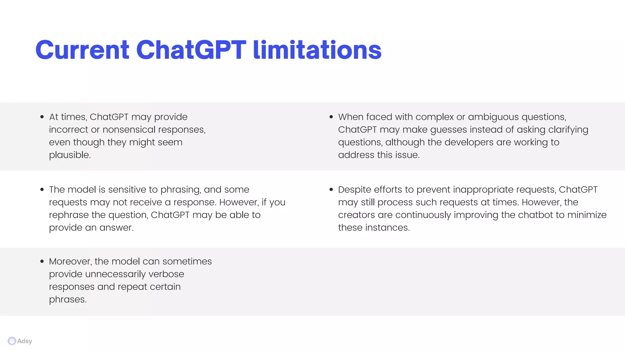 Current ChatGPT limitations
The model is sensitive to phrasing, and some
requests may not receive a response. However, if you
rephrase the question, ChatGPT may be able to
provide an answer.
At times, ChatGPT may provide
incorrect or nonsensical responses,
even though they might seem
plausible.
Moreover, the model can sometimes
provide unnecessarily verbose
responses and repeat certain
phrases.
When faced with complex or ambiguous questions,
ChatGPT may make guesses instead of asking clarifying
questions, although the developers are working to
address this issue.
Despite efforts to prevent inappropriate requests, ChatGPT
may still process such requests at times. However, the
creators are continuously improving the chatbot to minimize
these instances.
 
