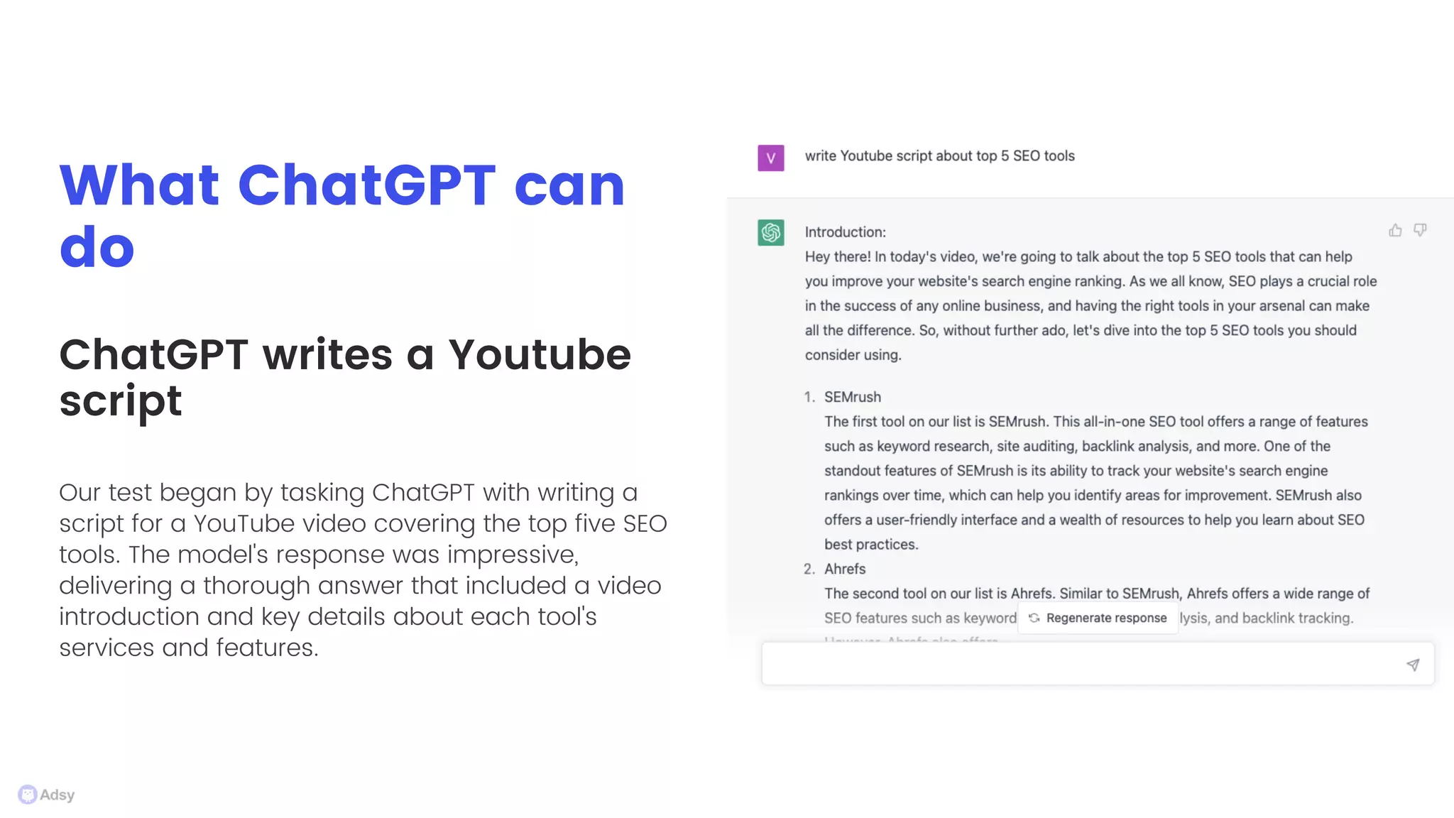 What ChatGPT can
do
Our test began by tasking ChatGPT with writing a
script for a YouTube video covering the top five SEO
tools. The model's response was impressive,
delivering a thorough answer that included a video
introduction and key details about each tool's
services and features.
ChatGPT writes a Youtube
script
 