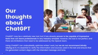 ChatGPT may be a relatively new tool, but it has already proven to be capable of impressive
feats that can leave professionals in any industry amazed. However, the tool is not perfect, and
there are limitations that need to be addressed by the OpenAI team.
Using ChatGPT can undoubtedly optimize writers' work, but we do not recommend blindly
relying on it. It's essential to verify the information and sources used in the text and ensure that
the generated content aligns with the intended message and tone.
Our
thoughts
about
ChatGPT
 