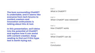 The buzz surrounding ChatGPT
is undeniable, and it seems like
everyone from tech forums to
content creators and
innovation enthusiasts is
talking about this AI tool.
In this presentation, we'll delve
into the potential of ChatGPT
and explore how it can assist
with content creation. Keep
reading to find out if this hype
tool is worth trying out.
PART 1
What is ChatGPT?
PART 2
When ChatGPT was released?
PART 3
How ChatGPT works
PART 4
What ChatGPT can do
PART 5
Conclusion
 