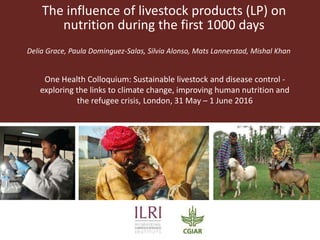 The influence of livestock products (LP) on
nutrition during the first 1000 days
Delia Grace, Paula Dominguez-Salas, Silvia Alonso, Mats Lannerstad, Mishal Khan
One Health Colloquium: Sustainable livestock and disease control -
exploring the links to climate change, improving human nutrition and
the refugee crisis, London, 31 May – 1 June 2016
 