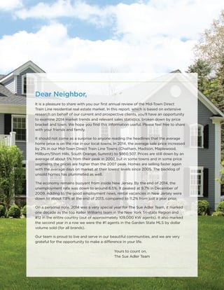 Dear Neighbor,
It is a pleasure to share with you our ﬁrst annual review of the Mid-Town Direct
Train Line residential real estate market. In this report, which is based on extensive
research on behalf of our current and prospective clients, you’ll have an opportunity
to examine 2014 market trends and relevant sales statistics, broken down by price
bracket and town. We hope you ﬁnd this information useful. Please feel free to share
with your friends and family.
It should not come as a surprise to anyone reading the headlines that the average
home price is on the rise in our local towns. In 2014, the average sale price increased
by 2% in our Mid-Town Direct Train Line Towns (Chatham, Madison, Maplewood,
Millburn/Short Hills, South Orange, Summit) to $860,507. Prices are still down by an
average of about 5% from their peak in 2007, but in some towns and in some price
segments the prices are higher than the 2007 peak. Homes are selling faster again
with the average days on market at their lowest levels since 2005. The backlog of
unsold homes has plummeted as well.
The economy remains buoyant from inside New Jersey. By the end of 2014, the
unemployment rate was down to around 6.5%. It peaked at 9.7% in December of
2009. Adding to the good employment news, rental vacancies in New Jersey were
down to about 7.8% at the end of 2013, compared to 11.2% from just a year prior.
On a personal note, 2014 was a very special year for The Sue Adler Team, it marked
one decade as the top Keller Williams team in the New York Tri-state Region and
#12 in the entire country (out of approximately 109,000 KW agents). It also marked
the second year in a row we were the #1 agents in the Garden State MLS by dollar
volume sold (for all brands).
Our team is proud to live and serve in our beautiful communities, and we are very
grateful for the opportunity to make a difference in your life.
Yours to count on,
The Sue Adler Team
 