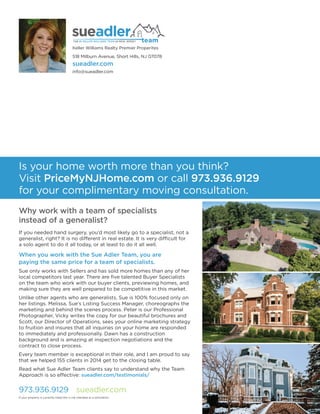 518 Milburn Avenue, Short Hills, NJ 07078
sueadler.com
info@sueadler.com
973.936.9129 sueadler.com
Why work with a team of specialists
instead of a generalist?
If you needed hand surgery, you’d most likely go to a specialist, not a
generalist, right? It is no different in real estate. It is very difficult for
a solo agent to do it all today, or at least to do it all well.
When you work with the Sue Adler Team, you are
paying the same price for a team of specialists.
Sue only works with Sellers and has sold more homes than any of her
local competitors last year. There are ﬁve talented Buyer Specialists
on the team who work with our buyer clients, previewing homes, and
making sure they are well prepared to be competitive in this market.
Unlike other agents who are generalists, Sue is 100% focused only on
her listings. Melissa, Sue’s Listing Success Manager, choreographs the
marketing and behind the scenes process. Peter is our Professional
Photographer, Vicky writes the copy for our beautiful brochures and
Scott, our Director of Operations, sees your online marketing strategy
to fruition and insures that all inquiries on your home are responded
to immediately and professionally. Dawn has a construction
background and is amazing at inspection negotiations and the
contract to close process.
Every team member is exceptional in their role, and I am proud to say
that we helped 155 clients in 2014 get to the closing table.
Read what Sue Adler Team clients say to understand why the Team
Approach is so effective: sueadler.com/testimonials/
Is your home worth more than you think?
Visit PriceMyNJHome.com or call 973.936.9129
for your complimentary moving consultation.
If your property is currently listed this is not intended as a solicitation.
Keller Williams Realty Premier Properites
 