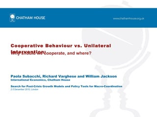 Cooperative Behaviour vs. Unilateral Intervention:   Why should we cooperate, and where? Paola Subacchi, Richard Varghese and William Jackson  International Economics, Chatham House Search for Post-Crisis Growth Models and Policy Tools for Macro-Coordination 2-3 December 2010, London 