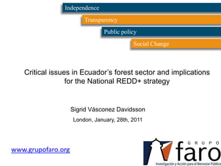 Independence Transparency Public policy Social Change Critical issues in Ecuador’s forest sector and implications for the National REDD+ strategy Sigrid Vásconez Davidsson London, January, 28th, 2011 www.grupofaro.org 
