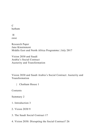 C
hatham
H
ouse
Research Paper
Jane Kinninmont
Middle East and North Africa Programme | July 2017
Vision 2030 and Saudi
Arabia’s Social Contract
Austerity and Transformation
Vision 2030 and Saudi Arabia’s Social Contract: Austerity and
Transformation
| Chatham House 1
Contents
Summary 2
1. Introduction 3
2. Vision 2030 9
3. The Saudi Social Contract 17
4. Vision 2030: Disrupting the Social Contract? 26
 