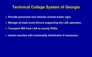 Technical College System of Georgia Provide personnel and vehicles (tractor-trailer rigs). Manage all state truck drivers supporting the LSA operation. Transport IRR from LSA to county PODs. Assist counties with commodity distribution if necessary. 