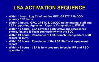 LSA ACTIVATION SEQUENCE Within 1 Hour.  Log Chief notifies GFC, GPSTC 7 GaDOD primary ESF leads. Within 3 hours.  GFC, GPSTC & GaDOD notify internal staff and LSA supporting Agencies.  Reports Completion to ESF #7. Within 12 hours.  LSA advance party arrive and establishes phone, fax and E-Team connectivity with the SOC.  Within 24 hours.  Remainder of LSA Branch Headquarters staff report for duty.  Within 36 hours.  Remainder of the LSA Staff and equipment report. Within 48 hours.  LSA is fully prepared to begin IRR and RSOI operations. 