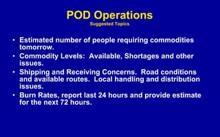 POD Operations Suggested Topics Estimated number of people requiring commodities tomorrow. Commodity Levels:  Available, Shortages and other issues. Shipping and Receiving Concerns.  Road conditions and available routes.  Local handling and distribution issues. Burn Rates, report last 24 hours and provide estimate for the next 72 hours. 