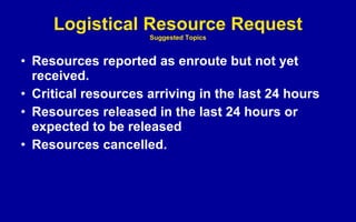 Logistical Resource Request Suggested Topics Resources reported as enroute but not yet received. Critical resources arriving in the last 24 hours Resources released in the last 24 hours or expected to be released Resources cancelled. 