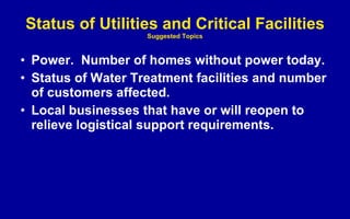 Status of Utilities and Critical Facilities Suggested Topics Power.  Number of homes without power today. Status of Water Treatment facilities and number of customers affected. Local businesses that have or will reopen to relieve logistical support requirements. 