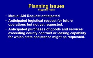 Planning Issues Suggested Topics Mutual Aid Request anticipated Anticipated logistical request for future operations but not yet requested. Anticipated purchases of goods and services exceeding county contract or leasing capability for which state assistance might be requested. 