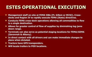 ESTES OPERATIONAL EXECUTION Management staff on-site at FEMA ISBs (Ft. Gillem or MCSC), Cross-docks and Region IV to rapidly execute FEMA (State) directives. Conducts FEMA cross-dock operations allowing all commodities to flow to a single destination. Allows for greater control of flow of supplies by diminishing log-jams down range. Terminals can also serve as potential staging locations for FEMA/GEMA (Savannah & Albany). In direct contact with all drivers and can make immediate changes to plans when dictated. Tractors have GPS transponders. Will locate trailers to POD locations. 