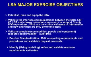 LSA MAJOR EXERCISE OBJECTIVES Establish, man and equip the LSA. Validate the interface/communications between the SOC, ESF #7, LSA and convoy operations necessary to support County POD operations.  What are the critical elements of information and how and when are they communicated? Validate complete (commodities, people and equipment) resource accountability – audit trail. Practice Standardization.  Refine reporting requirements and procedures and establish request protocols. Identify (Using modeling), refine and validate resource requirements estimates. 