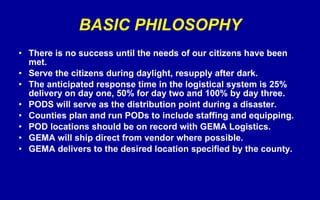 BASIC PHILOSOPHY There is no success until the needs of our citizens have been met. Serve the citizens during daylight, resupply after dark. The anticipated response time in the logistical system is 25% delivery on day one, 50% for day two and 100% by day three. PODS will serve as the distribution point during a disaster. Counties plan and run PODs to include staffing and equipping.  POD locations should be on record with GEMA Logistics. GEMA will ship direct from vendor where possible. GEMA delivers to the desired location specified by the county. 