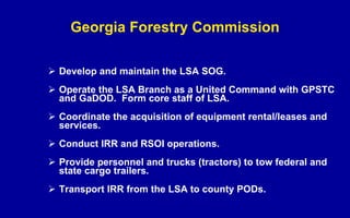 Georgia Forestry Commission Develop and maintain the LSA SOG. Operate the LSA Branch as a United Command with GPSTC and GaDOD.  Form core staff of LSA. Coordinate the acquisition of equipment rental/leases and services. Conduct IRR and RSOI operations. Provide personnel and trucks (tractors) to tow federal and state cargo trailers. Transport IRR from the LSA to county PODs. 