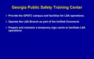 Georgia Public Safety Training Center Provide the GPSTC campus and facilities for LSA operations. Operate the LSA Branch as part of the Unified Command. Prepare and maintain a temporary sign cache to facilitate LSA operations  