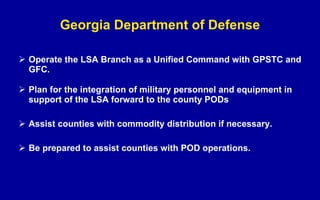 Georgia Department of Defense Operate the LSA Branch as a Unified Command with GPSTC and GFC. Plan for the integration of military personnel and equipment in support of the LSA forward to the county PODs Assist counties with commodity distribution if necessary. Be prepared to assist counties with POD operations. 