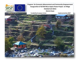 Program for Economic Advancement and Community Empowerment
Inauguration of 50 KW Micro Hydro Power Project at Village
Chatekal U/C Beha
District Swat
Funded by European Union Implemented by SRSP
 