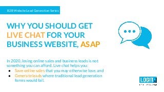 B2B Website Lead Generation Series
WHY YOU SHOULD GET
LIVE CHAT FOR YOUR
BUSINESS WEBSITE, ASAP
In 2020, losing online sales and business leads is not
something you can afford. Live chat helps you:
● Save online sales that you may otherwise lose, and
● Generate leads where traditional lead generation
forms would fail.
 
