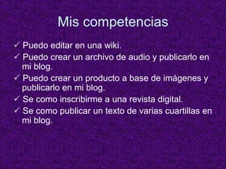 Mis competencias    Puedo editar en una wiki.    Puedo crear un archivo de audio y publicarlo en mi blog.    Puedo crear un producto a base de im ágenes y publicarlo en mi blog.    Se como inscribirme a una revista digital.    Se como publicar un texto de varias cuartillas en mi blog. 