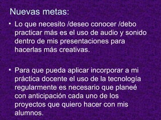 Nuevas metas: Lo que necesito /deseo conocer /debo practicar más es el uso de audio y sonido dentro de mis presentaciones para hacerlas más creativas. Para que pueda aplicar incorporar a mi práctica docente el uso de la tecnología regularmente es necesario que planeé con anticipación cada uno de los proyectos que quiero hacer con mis alumnos. 