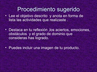 Procedimiento sugerido Lee el objetivo descrito  y anota en forma de lista las actividades que realizaste . Destaca en tu reflexión ,los aciertos, emociones, obstáculos  y el grado de dominio que consideras has logrado. Puedes incluir una imagen de tu producto. 