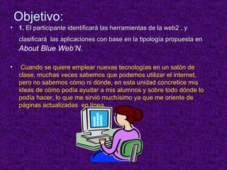 Objetivo: 1.  El participante identificar á  las herramientas de la web2 , y clasificar á  las aplicaciones con base en la tipolog ía propuesta en  About Blue Web’N. Cuando se quiere emplear nuevas tecnologías en un salón de clase, muchas veces sabemos que podemos utilizar el internet, pero no sabemos cómo ni dónde, en esta unidad concretice mis ideas de cómo podía ayudar a mis alumnos y sobre todo dónde lo podía hacer, lo que me sirvió muchísimo ya que me oriente de páginas actualizadas  en línea. 