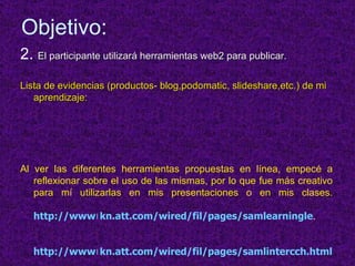 Objetivo: 2.  El participante utilizará herramientas web2 para publicar.  Lista de evidencias (productos- blog,podomatic, slideshare,etc.) de mi aprendizaje: Al ver las diferentes herramientas propuestas en línea, empecé a reflexionar sobre el uso de las mismas, por lo que fue más creativo para mí utilizarlas en mis presentaciones o en mis clases. http://www।kn.att.com/wired/fil/pages/samlearningle . http://www।kn.att.com/wired/fil/pages/samlintercch.html 