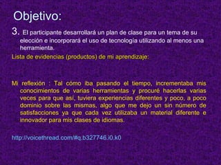 Objetivo: 3.  El participante desarrollará un plan de clase para un tema de su elección e incorporará el uso de tecnología utilizando al menos una herramienta. Lista de evidencias (productos) de mi aprendizaje: Mi reflexión : Tal cómo iba pasando el tiempo, incrementaba mis conocimientos de varias herramientas y procuré hacerlas varias veces para que así, tuviera experiencias diferentes y poco, a poco dominio sobre las mismas, algo que me dejo un sin número de satisfacciones ya que cada vez utilizaba un material diferente e innovador para mis clases de idiomas.  http://voicethread.com/#q.b327746.i0.k0 