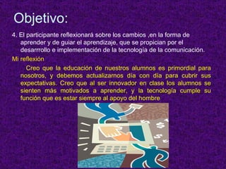 Objetivo: 4. El participante reflexionar á sobre los cambios ,en la forma de aprender y de guiar el aprendizaje, que se propician por el desarrrollo e implementación de la tecnología de la comunicación. Mi reflexión  : Creo que la educación de nuestros alumnos es primordial para nosotros, y debemos actualizarnos día con día para cubrir sus expectativas. Creo que al ser innovador en clase los alumnos se sienten más motivados a aprender, y la tecnología cumple su función que es estar siempre al apoyo del hombre . 