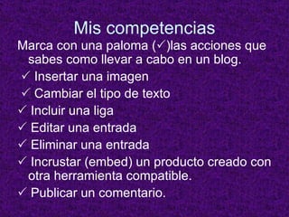 Mis competencias Marca con una paloma (  )las acciones que sabes como llevar a cabo en un blog.    Insertar una imagen    Cambiar el tipo de texto    Incluir una liga    Editar una entrada    Eliminar una entrada    Incrustar (embed) un producto creado con otra herramienta compatible.    Publicar un comentario. 