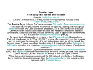 Session Layer From Wikipedia, the free encyclopedia Jump to:  navigation ,  search &quot;Layer 5&quot; redirects here. For the political layer sometimes included in the  TCP/IP model , see  Layer 8 . The  Session Layer  is Layer 5 of the seven-layer  OSI model  of  computer networking . The Session Layer provides the mechanism for opening, closing and managing a  session  between end-user application processes, i.e. a semi-permanent dialogue. Communication sessions consist of requests and responses that occur between applications. Session Layer services are commonly used in application environments that make use of  remote procedure calls  (RPCs). An example of a Session Layer protocol is the  OSI protocol suite  Session Layer Protocol, also known as X.225 or ISO 8327. In case of a connection loss this protocol may try to recover the connection. If a connection is not used for a long period, the Session Layer Protocol may close it and re-open it. It provides for either  full duplex  or  half-duplex  operation and provides  synchronization points  in the stream of exchanged messages. [1] Other examples of Session Layer implementations include  Zone Information Protocol  (ZIP) – the  AppleTalk  protocol that coordinates the name binding process, and Session Control Protocol (SCP) – the  DECnet  Phase IV Session Layer protocol. Within the service layering semantics of the OSI network architecture, the Session Layer responds to service requests from the  Presentation Layer  and issues service requests to the  Transport Layer . 