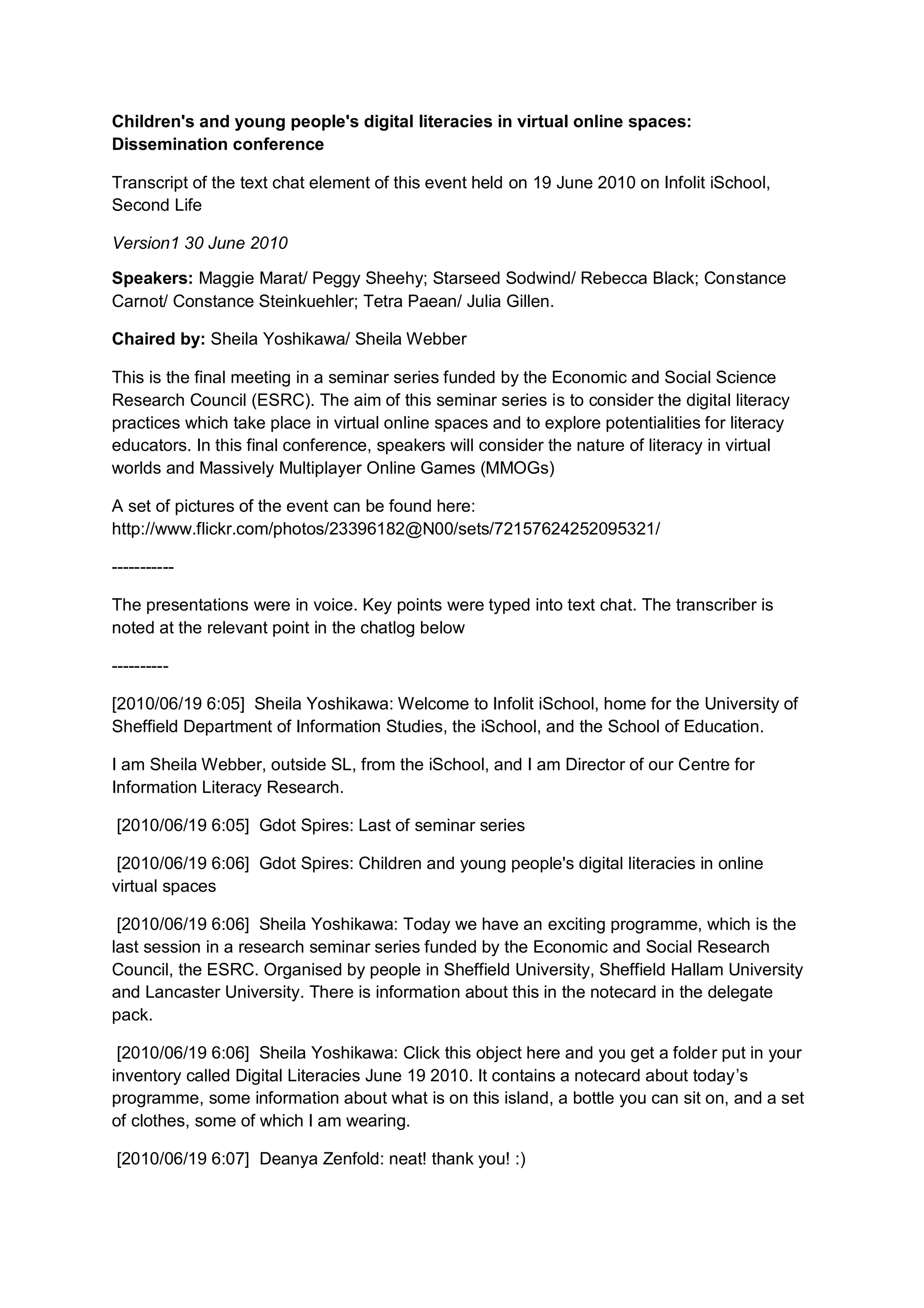Children's and young people's digital literacies in virtual online spaces:
Dissemination conference

Transcript of the text chat element of this event held on 19 June 2010 on Infolit iSchool,
Second Life

Version1 30 June 2010

Speakers: Maggie Marat/ Peggy Sheehy; Starseed Sodwind/ Rebecca Black; Constance
Carnot/ Constance Steinkuehler; Tetra Paean/ Julia Gillen.

Chaired by: Sheila Yoshikawa/ Sheila Webber

This is the final meeting in a seminar series funded by the Economic and Social Science
Research Council (ESRC). The aim of this seminar series is to consider the digital literacy
practices which take place in virtual online spaces and to explore potentialities for literacy
educators. In this final conference, speakers will consider the nature of literacy in virtual
worlds and Massively Multiplayer Online Games (MMOGs)

A set of pictures of the event can be found here:
http://www.flickr.com/photos/23396182@N00/sets/72157624252095321/

-----------

The presentations were in voice. Key points were typed into text chat. The transcriber is
noted at the relevant point in the chatlog below

----------

[2010/06/19 6:05] Sheila Yoshikawa: Welcome to Infolit iSchool, home for the University of
Sheffield Department of Information Studies, the iSchool, and the School of Education.

I am Sheila Webber, outside SL, from the iSchool, and I am Director of our Centre for
Information Literacy Research.

[2010/06/19 6:05] Gdot Spires: Last of seminar series

 [2010/06/19 6:06] Gdot Spires: Children and young people's digital literacies in online
virtual spaces

 [2010/06/19 6:06] Sheila Yoshikawa: Today we have an exciting programme, which is the
last session in a research seminar series funded by the Economic and Social Research
Council, the ESRC. Organised by people in Sheffield University, Sheffield Hallam University
and Lancaster University. There is information about this in the notecard in the delegate
pack.

 [2010/06/19 6:06] Sheila Yoshikawa: Click this object here and you get a folder put in your
inventory called Digital Literacies June 19 2010. It contains a notecard about today’s
programme, some information about what is on this island, a bottle you can sit on, and a set
of clothes, some of which I am wearing.

[2010/06/19 6:07] Deanya Zenfold: neat! thank you! :)
 