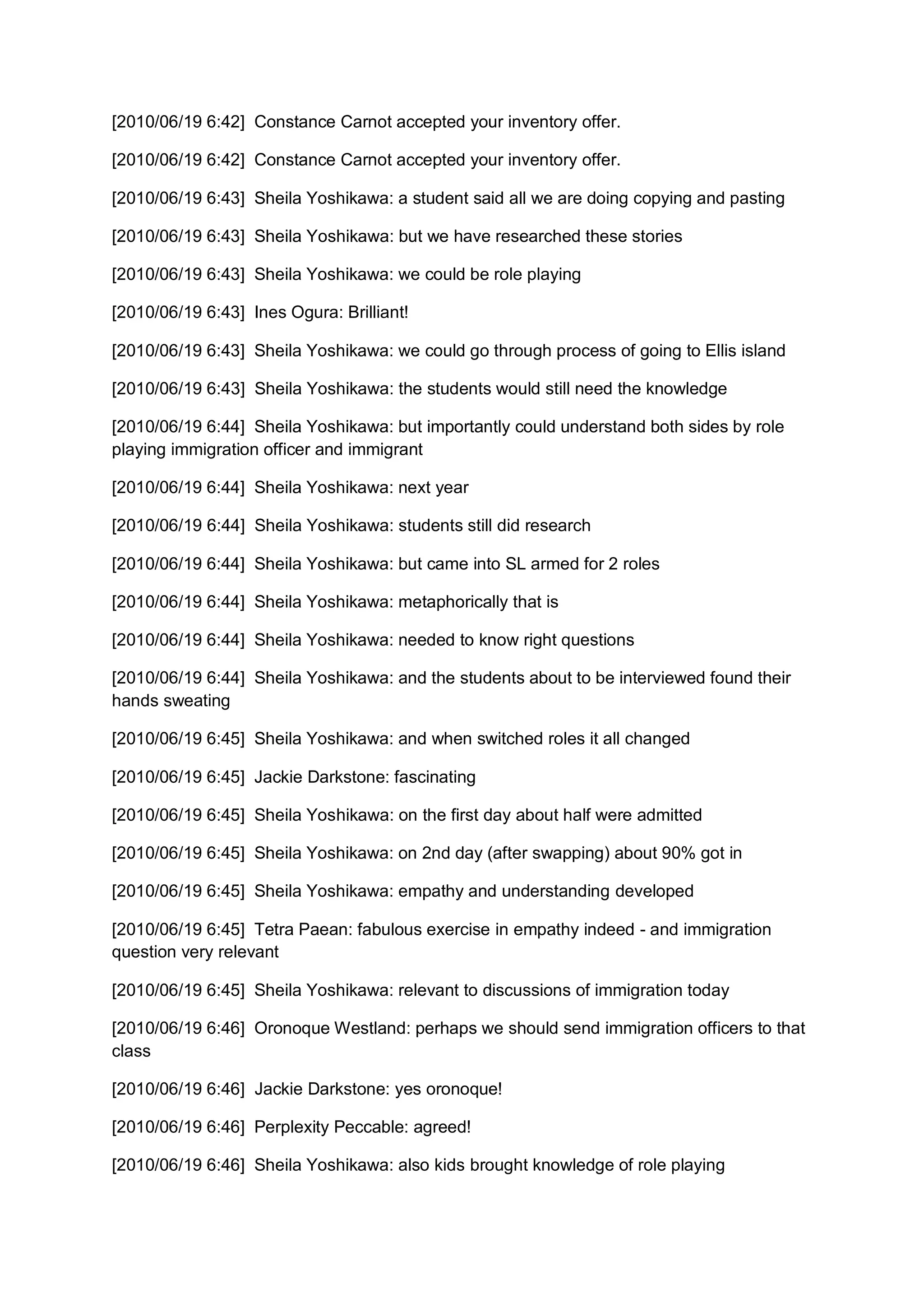 [2010/06/19 6:42] Constance Carnot accepted your inventory offer.

[2010/06/19 6:42] Constance Carnot accepted your inventory offer.

[2010/06/19 6:43] Sheila Yoshikawa: a student said all we are doing copying and pasting

[2010/06/19 6:43] Sheila Yoshikawa: but we have researched these stories

[2010/06/19 6:43] Sheila Yoshikawa: we could be role playing

[2010/06/19 6:43] Ines Ogura: Brilliant!

[2010/06/19 6:43] Sheila Yoshikawa: we could go through process of going to Ellis island

[2010/06/19 6:43] Sheila Yoshikawa: the students would still need the knowledge

[2010/06/19 6:44] Sheila Yoshikawa: but importantly could understand both sides by role
playing immigration officer and immigrant

[2010/06/19 6:44] Sheila Yoshikawa: next year

[2010/06/19 6:44] Sheila Yoshikawa: students still did research

[2010/06/19 6:44] Sheila Yoshikawa: but came into SL armed for 2 roles

[2010/06/19 6:44] Sheila Yoshikawa: metaphorically that is

[2010/06/19 6:44] Sheila Yoshikawa: needed to know right questions

[2010/06/19 6:44] Sheila Yoshikawa: and the students about to be interviewed found their
hands sweating

[2010/06/19 6:45] Sheila Yoshikawa: and when switched roles it all changed

[2010/06/19 6:45] Jackie Darkstone: fascinating

[2010/06/19 6:45] Sheila Yoshikawa: on the first day about half were admitted

[2010/06/19 6:45] Sheila Yoshikawa: on 2nd day (after swapping) about 90% got in

[2010/06/19 6:45] Sheila Yoshikawa: empathy and understanding developed

[2010/06/19 6:45] Tetra Paean: fabulous exercise in empathy indeed - and immigration
question very relevant

[2010/06/19 6:45] Sheila Yoshikawa: relevant to discussions of immigration today

[2010/06/19 6:46] Oronoque Westland: perhaps we should send immigration officers to that
class

[2010/06/19 6:46] Jackie Darkstone: yes oronoque!

[2010/06/19 6:46] Perplexity Peccable: agreed!

[2010/06/19 6:46] Sheila Yoshikawa: also kids brought knowledge of role playing
 