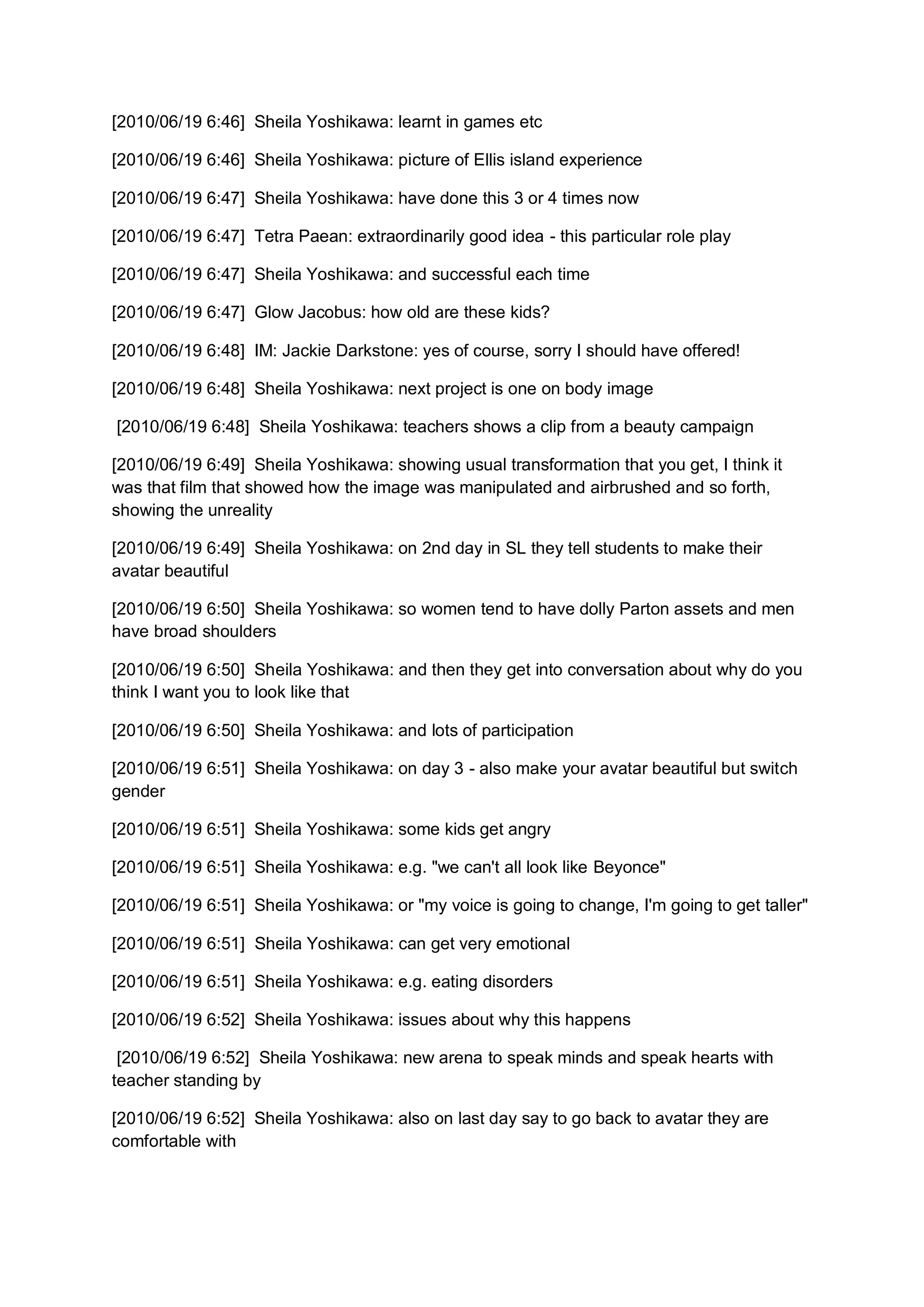 [2010/06/19 6:46] Sheila Yoshikawa: learnt in games etc

[2010/06/19 6:46] Sheila Yoshikawa: picture of Ellis island experience

[2010/06/19 6:47] Sheila Yoshikawa: have done this 3 or 4 times now

[2010/06/19 6:47] Tetra Paean: extraordinarily good idea - this particular role play

[2010/06/19 6:47] Sheila Yoshikawa: and successful each time

[2010/06/19 6:47] Glow Jacobus: how old are these kids?

[2010/06/19 6:48] IM: Jackie Darkstone: yes of course, sorry I should have offered!

[2010/06/19 6:48] Sheila Yoshikawa: next project is one on body image

[2010/06/19 6:48] Sheila Yoshikawa: teachers shows a clip from a beauty campaign

[2010/06/19 6:49] Sheila Yoshikawa: showing usual transformation that you get, I think it
was that film that showed how the image was manipulated and airbrushed and so forth,
showing the unreality

[2010/06/19 6:49] Sheila Yoshikawa: on 2nd day in SL they tell students to make their
avatar beautiful

[2010/06/19 6:50] Sheila Yoshikawa: so women tend to have dolly Parton assets and men
have broad shoulders

[2010/06/19 6:50] Sheila Yoshikawa: and then they get into conversation about why do you
think I want you to look like that

[2010/06/19 6:50] Sheila Yoshikawa: and lots of participation

[2010/06/19 6:51] Sheila Yoshikawa: on day 3 - also make your avatar beautiful but switch
gender

[2010/06/19 6:51] Sheila Yoshikawa: some kids get angry

[2010/06/19 6:51] Sheila Yoshikawa: e.g. "we can't all look like Beyonce"

[2010/06/19 6:51] Sheila Yoshikawa: or "my voice is going to change, I'm going to get taller"

[2010/06/19 6:51] Sheila Yoshikawa: can get very emotional

[2010/06/19 6:51] Sheila Yoshikawa: e.g. eating disorders

[2010/06/19 6:52] Sheila Yoshikawa: issues about why this happens

 [2010/06/19 6:52] Sheila Yoshikawa: new arena to speak minds and speak hearts with
teacher standing by

[2010/06/19 6:52] Sheila Yoshikawa: also on last day say to go back to avatar they are
comfortable with
 