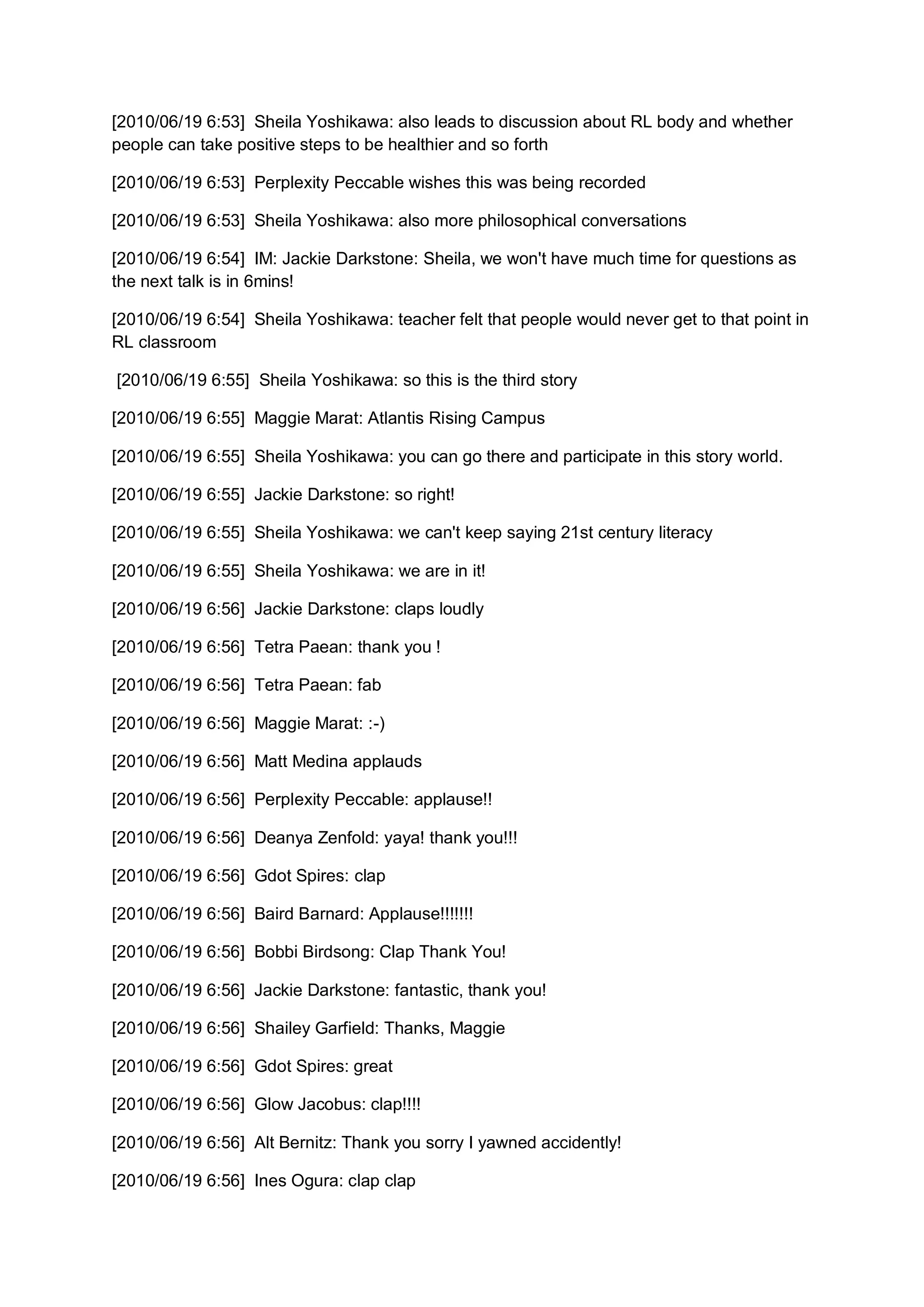 [2010/06/19 6:53] Sheila Yoshikawa: also leads to discussion about RL body and whether
people can take positive steps to be healthier and so forth

[2010/06/19 6:53] Perplexity Peccable wishes this was being recorded

[2010/06/19 6:53] Sheila Yoshikawa: also more philosophical conversations

[2010/06/19 6:54] IM: Jackie Darkstone: Sheila, we won't have much time for questions as
the next talk is in 6mins!

[2010/06/19 6:54] Sheila Yoshikawa: teacher felt that people would never get to that point in
RL classroom

[2010/06/19 6:55] Sheila Yoshikawa: so this is the third story

[2010/06/19 6:55] Maggie Marat: Atlantis Rising Campus

[2010/06/19 6:55] Sheila Yoshikawa: you can go there and participate in this story world.

[2010/06/19 6:55] Jackie Darkstone: so right!

[2010/06/19 6:55] Sheila Yoshikawa: we can't keep saying 21st century literacy

[2010/06/19 6:55] Sheila Yoshikawa: we are in it!

[2010/06/19 6:56] Jackie Darkstone: claps loudly

[2010/06/19 6:56] Tetra Paean: thank you !

[2010/06/19 6:56] Tetra Paean: fab

[2010/06/19 6:56] Maggie Marat: :-)

[2010/06/19 6:56] Matt Medina applauds

[2010/06/19 6:56] Perplexity Peccable: applause!!

[2010/06/19 6:56] Deanya Zenfold: yaya! thank you!!!

[2010/06/19 6:56] Gdot Spires: clap

[2010/06/19 6:56] Baird Barnard: Applause!!!!!!!

[2010/06/19 6:56] Bobbi Birdsong: Clap Thank You!

[2010/06/19 6:56] Jackie Darkstone: fantastic, thank you!

[2010/06/19 6:56] Shailey Garfield: Thanks, Maggie

[2010/06/19 6:56] Gdot Spires: great

[2010/06/19 6:56] Glow Jacobus: clap!!!!

[2010/06/19 6:56] Alt Bernitz: Thank you sorry I yawned accidently!

[2010/06/19 6:56] Ines Ogura: clap clap
 