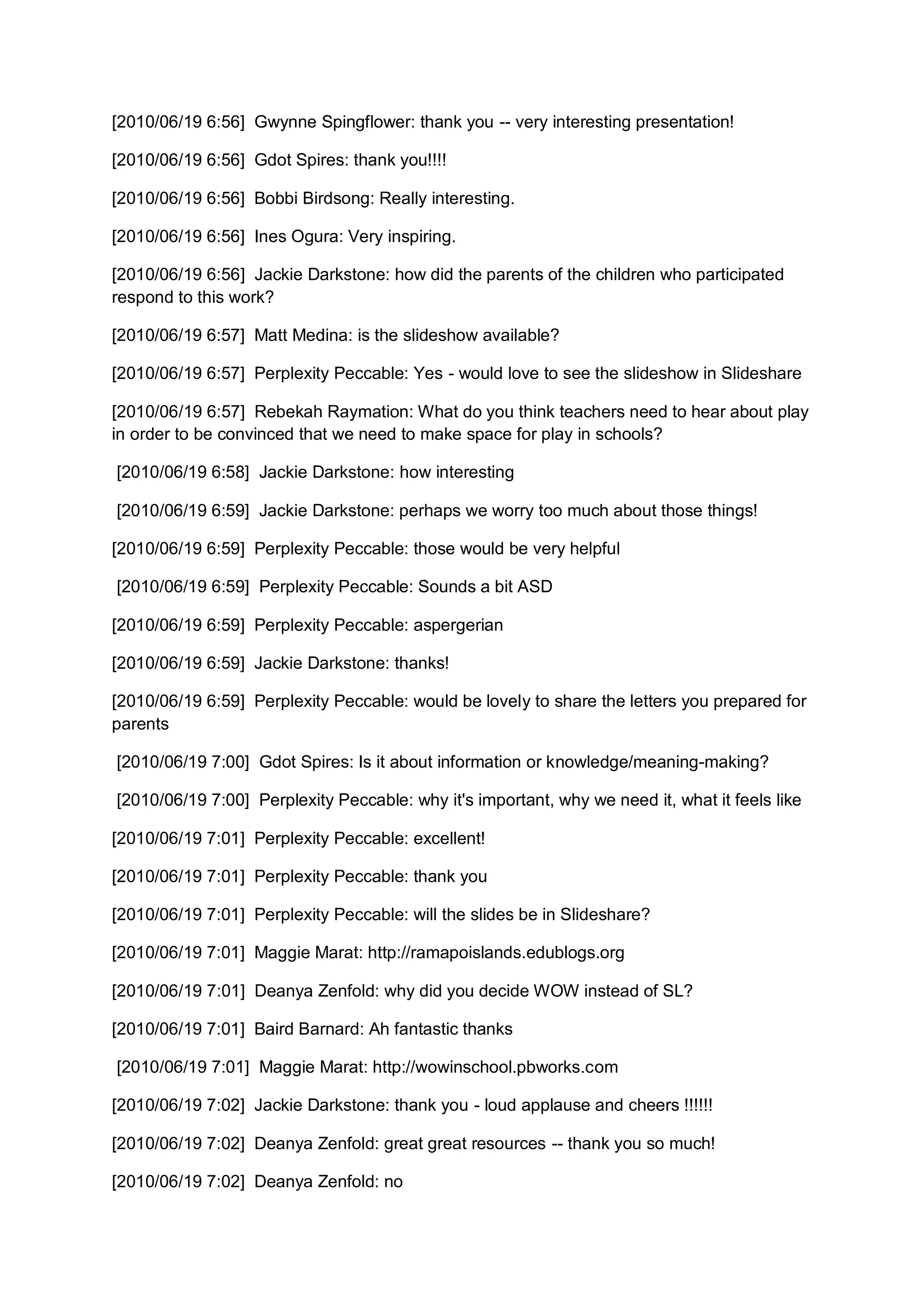 [2010/06/19 6:56] Gwynne Spingflower: thank you -- very interesting presentation!

[2010/06/19 6:56] Gdot Spires: thank you!!!!

[2010/06/19 6:56] Bobbi Birdsong: Really interesting.

[2010/06/19 6:56] Ines Ogura: Very inspiring.

[2010/06/19 6:56] Jackie Darkstone: how did the parents of the children who participated
respond to this work?

[2010/06/19 6:57] Matt Medina: is the slideshow available?

[2010/06/19 6:57] Perplexity Peccable: Yes - would love to see the slideshow in Slideshare

[2010/06/19 6:57] Rebekah Raymation: What do you think teachers need to hear about play
in order to be convinced that we need to make space for play in schools?

[2010/06/19 6:58] Jackie Darkstone: how interesting

[2010/06/19 6:59] Jackie Darkstone: perhaps we worry too much about those things!

[2010/06/19 6:59] Perplexity Peccable: those would be very helpful

[2010/06/19 6:59] Perplexity Peccable: Sounds a bit ASD

[2010/06/19 6:59] Perplexity Peccable: aspergerian

[2010/06/19 6:59] Jackie Darkstone: thanks!

[2010/06/19 6:59] Perplexity Peccable: would be lovely to share the letters you prepared for
parents

[2010/06/19 7:00] Gdot Spires: Is it about information or knowledge/meaning-making?

[2010/06/19 7:00] Perplexity Peccable: why it's important, why we need it, what it feels like

[2010/06/19 7:01] Perplexity Peccable: excellent!

[2010/06/19 7:01] Perplexity Peccable: thank you

[2010/06/19 7:01] Perplexity Peccable: will the slides be in Slideshare?

[2010/06/19 7:01] Maggie Marat: http://ramapoislands.edublogs.org

[2010/06/19 7:01] Deanya Zenfold: why did you decide WOW instead of SL?

[2010/06/19 7:01] Baird Barnard: Ah fantastic thanks

[2010/06/19 7:01] Maggie Marat: http://wowinschool.pbworks.com

[2010/06/19 7:02] Jackie Darkstone: thank you - loud applause and cheers !!!!!!

[2010/06/19 7:02] Deanya Zenfold: great great resources -- thank you so much!

[2010/06/19 7:02] Deanya Zenfold: no
 