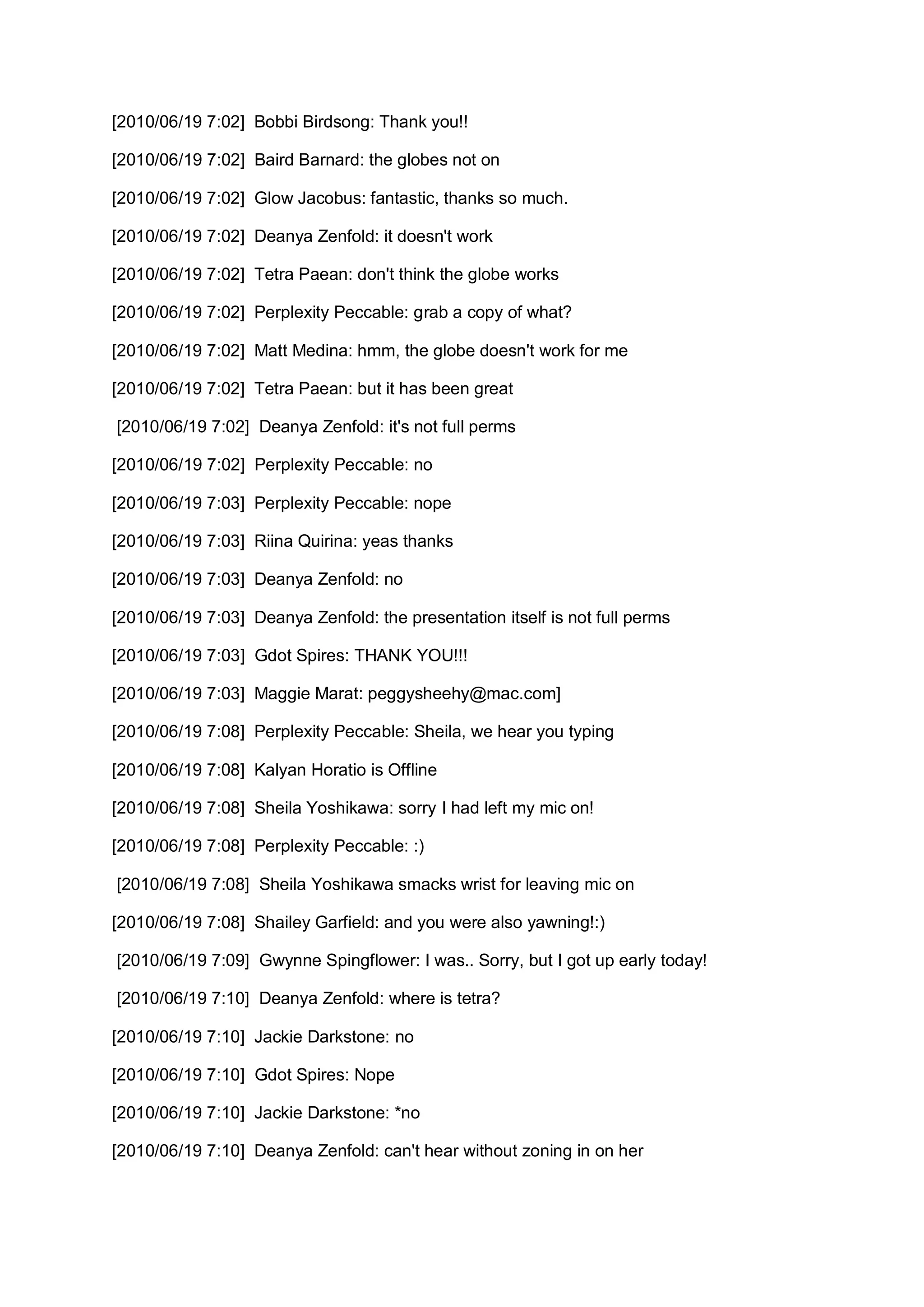 [2010/06/19 7:02] Bobbi Birdsong: Thank you!!

[2010/06/19 7:02] Baird Barnard: the globes not on

[2010/06/19 7:02] Glow Jacobus: fantastic, thanks so much.

[2010/06/19 7:02] Deanya Zenfold: it doesn't work

[2010/06/19 7:02] Tetra Paean: don't think the globe works

[2010/06/19 7:02] Perplexity Peccable: grab a copy of what?

[2010/06/19 7:02] Matt Medina: hmm, the globe doesn't work for me

[2010/06/19 7:02] Tetra Paean: but it has been great

[2010/06/19 7:02] Deanya Zenfold: it's not full perms

[2010/06/19 7:02] Perplexity Peccable: no

[2010/06/19 7:03] Perplexity Peccable: nope

[2010/06/19 7:03] Riina Quirina: yeas thanks

[2010/06/19 7:03] Deanya Zenfold: no

[2010/06/19 7:03] Deanya Zenfold: the presentation itself is not full perms

[2010/06/19 7:03] Gdot Spires: THANK YOU!!!

[2010/06/19 7:03] Maggie Marat: peggysheehy@mac.com]

[2010/06/19 7:08] Perplexity Peccable: Sheila, we hear you typing

[2010/06/19 7:08] Kalyan Horatio is Offline

[2010/06/19 7:08] Sheila Yoshikawa: sorry I had left my mic on!

[2010/06/19 7:08] Perplexity Peccable: :)

[2010/06/19 7:08] Sheila Yoshikawa smacks wrist for leaving mic on

[2010/06/19 7:08] Shailey Garfield: and you were also yawning!:)

[2010/06/19 7:09] Gwynne Spingflower: I was.. Sorry, but I got up early today!

[2010/06/19 7:10] Deanya Zenfold: where is tetra?

[2010/06/19 7:10] Jackie Darkstone: no

[2010/06/19 7:10] Gdot Spires: Nope

[2010/06/19 7:10] Jackie Darkstone: *no

[2010/06/19 7:10] Deanya Zenfold: can't hear without zoning in on her
 
