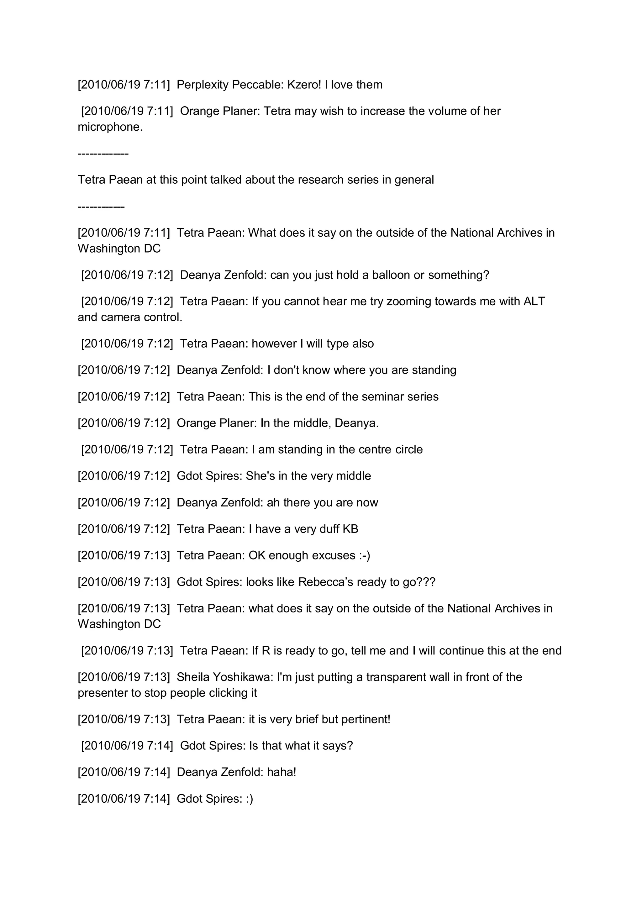 [2010/06/19 7:11] Perplexity Peccable: Kzero! I love them

[2010/06/19 7:11] Orange Planer: Tetra may wish to increase the volume of her
microphone.

-------------

Tetra Paean at this point talked about the research series in general

------------

[2010/06/19 7:11] Tetra Paean: What does it say on the outside of the National Archives in
Washington DC

[2010/06/19 7:12] Deanya Zenfold: can you just hold a balloon or something?

 [2010/06/19 7:12] Tetra Paean: If you cannot hear me try zooming towards me with ALT
and camera control.

[2010/06/19 7:12] Tetra Paean: however I will type also

[2010/06/19 7:12] Deanya Zenfold: I don't know where you are standing

[2010/06/19 7:12] Tetra Paean: This is the end of the seminar series

[2010/06/19 7:12] Orange Planer: In the middle, Deanya.

[2010/06/19 7:12] Tetra Paean: I am standing in the centre circle

[2010/06/19 7:12] Gdot Spires: She's in the very middle

[2010/06/19 7:12] Deanya Zenfold: ah there you are now

[2010/06/19 7:12] Tetra Paean: I have a very duff KB

[2010/06/19 7:13] Tetra Paean: OK enough excuses :-)

[2010/06/19 7:13] Gdot Spires: looks like Rebecca’s ready to go???

[2010/06/19 7:13] Tetra Paean: what does it say on the outside of the National Archives in
Washington DC

[2010/06/19 7:13] Tetra Paean: If R is ready to go, tell me and I will continue this at the end

[2010/06/19 7:13] Sheila Yoshikawa: I'm just putting a transparent wall in front of the
presenter to stop people clicking it

[2010/06/19 7:13] Tetra Paean: it is very brief but pertinent!

[2010/06/19 7:14] Gdot Spires: Is that what it says?

[2010/06/19 7:14] Deanya Zenfold: haha!

[2010/06/19 7:14] Gdot Spires: :)
 