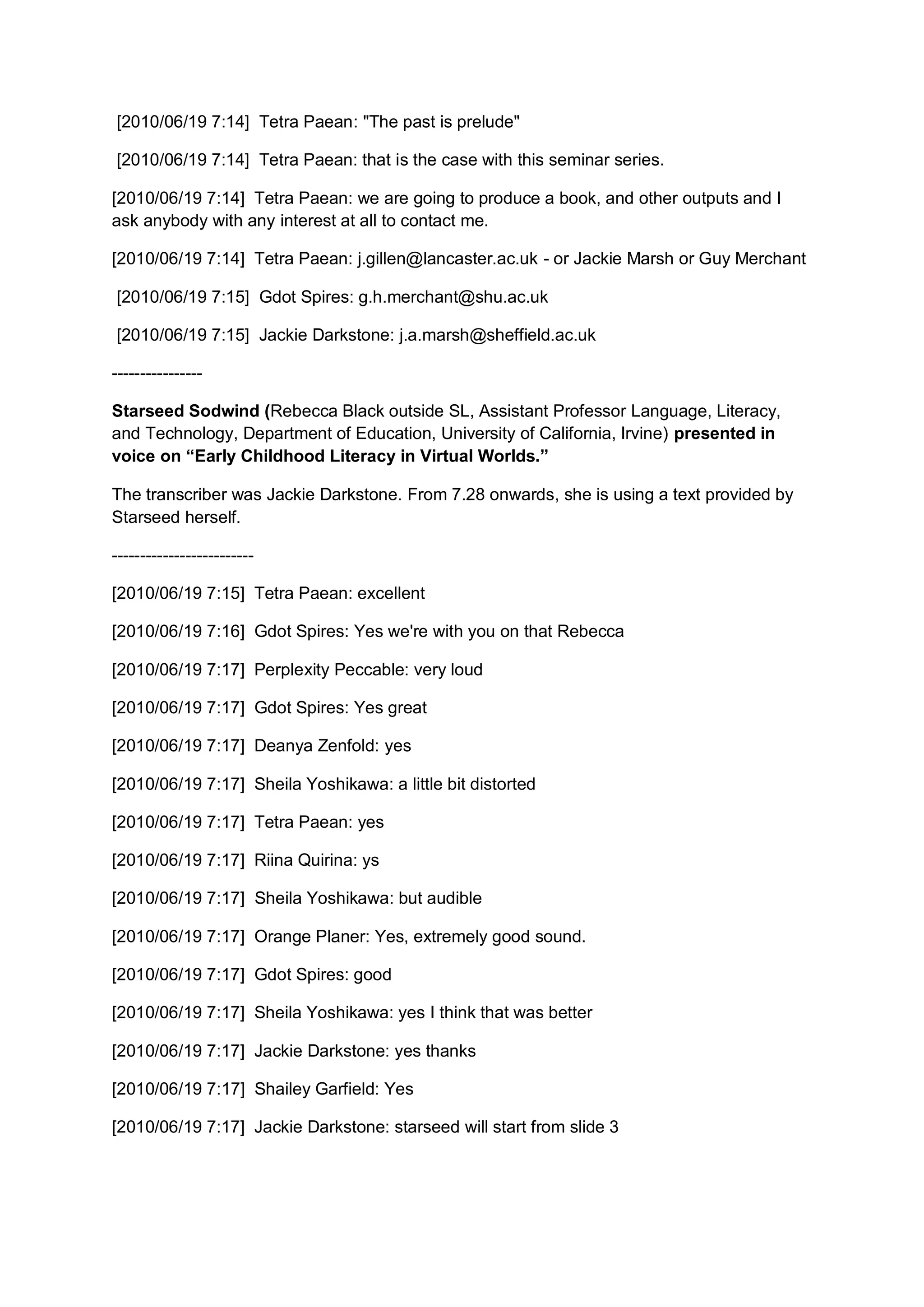 [2010/06/19 7:14] Tetra Paean: "The past is prelude"

[2010/06/19 7:14] Tetra Paean: that is the case with this seminar series.

[2010/06/19 7:14] Tetra Paean: we are going to produce a book, and other outputs and I
ask anybody with any interest at all to contact me.

[2010/06/19 7:14] Tetra Paean: j.gillen@lancaster.ac.uk - or Jackie Marsh or Guy Merchant

[2010/06/19 7:15] Gdot Spires: g.h.merchant@shu.ac.uk

[2010/06/19 7:15] Jackie Darkstone: j.a.marsh@sheffield.ac.uk

----------------

Starseed Sodwind (Rebecca Black outside SL, Assistant Professor Language, Literacy,
and Technology, Department of Education, University of California, Irvine) presented in
voice on “Early Childhood Literacy in Virtual Worlds.”

The transcriber was Jackie Darkstone. From 7.28 onwards, she is using a text provided by
Starseed herself.

-------------------------

[2010/06/19 7:15] Tetra Paean: excellent

[2010/06/19 7:16] Gdot Spires: Yes we're with you on that Rebecca

[2010/06/19 7:17] Perplexity Peccable: very loud

[2010/06/19 7:17] Gdot Spires: Yes great

[2010/06/19 7:17] Deanya Zenfold: yes

[2010/06/19 7:17] Sheila Yoshikawa: a little bit distorted

[2010/06/19 7:17] Tetra Paean: yes

[2010/06/19 7:17] Riina Quirina: ys

[2010/06/19 7:17] Sheila Yoshikawa: but audible

[2010/06/19 7:17] Orange Planer: Yes, extremely good sound.

[2010/06/19 7:17] Gdot Spires: good

[2010/06/19 7:17] Sheila Yoshikawa: yes I think that was better

[2010/06/19 7:17] Jackie Darkstone: yes thanks

[2010/06/19 7:17] Shailey Garfield: Yes

[2010/06/19 7:17] Jackie Darkstone: starseed will start from slide 3
 