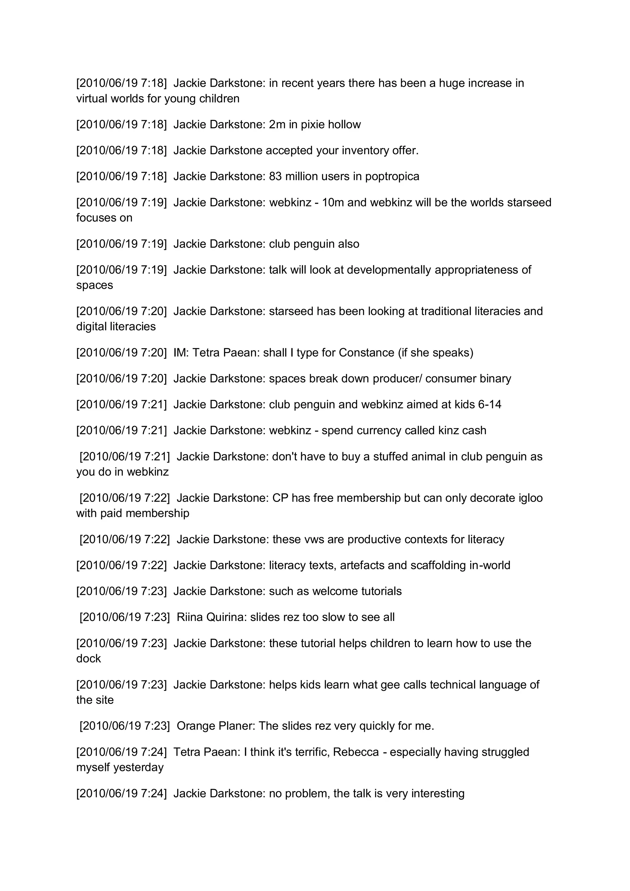[2010/06/19 7:18] Jackie Darkstone: in recent years there has been a huge increase in
virtual worlds for young children

[2010/06/19 7:18] Jackie Darkstone: 2m in pixie hollow

[2010/06/19 7:18] Jackie Darkstone accepted your inventory offer.

[2010/06/19 7:18] Jackie Darkstone: 83 million users in poptropica

[2010/06/19 7:19] Jackie Darkstone: webkinz - 10m and webkinz will be the worlds starseed
focuses on

[2010/06/19 7:19] Jackie Darkstone: club penguin also

[2010/06/19 7:19] Jackie Darkstone: talk will look at developmentally appropriateness of
spaces

[2010/06/19 7:20] Jackie Darkstone: starseed has been looking at traditional literacies and
digital literacies

[2010/06/19 7:20] IM: Tetra Paean: shall I type for Constance (if she speaks)

[2010/06/19 7:20] Jackie Darkstone: spaces break down producer/ consumer binary

[2010/06/19 7:21] Jackie Darkstone: club penguin and webkinz aimed at kids 6-14

[2010/06/19 7:21] Jackie Darkstone: webkinz - spend currency called kinz cash

 [2010/06/19 7:21] Jackie Darkstone: don't have to buy a stuffed animal in club penguin as
you do in webkinz

[2010/06/19 7:22] Jackie Darkstone: CP has free membership but can only decorate igloo
with paid membership

[2010/06/19 7:22] Jackie Darkstone: these vws are productive contexts for literacy

[2010/06/19 7:22] Jackie Darkstone: literacy texts, artefacts and scaffolding in-world

[2010/06/19 7:23] Jackie Darkstone: such as welcome tutorials

[2010/06/19 7:23] Riina Quirina: slides rez too slow to see all

[2010/06/19 7:23] Jackie Darkstone: these tutorial helps children to learn how to use the
dock

[2010/06/19 7:23] Jackie Darkstone: helps kids learn what gee calls technical language of
the site

[2010/06/19 7:23] Orange Planer: The slides rez very quickly for me.

[2010/06/19 7:24] Tetra Paean: I think it's terrific, Rebecca - especially having struggled
myself yesterday

[2010/06/19 7:24] Jackie Darkstone: no problem, the talk is very interesting
 