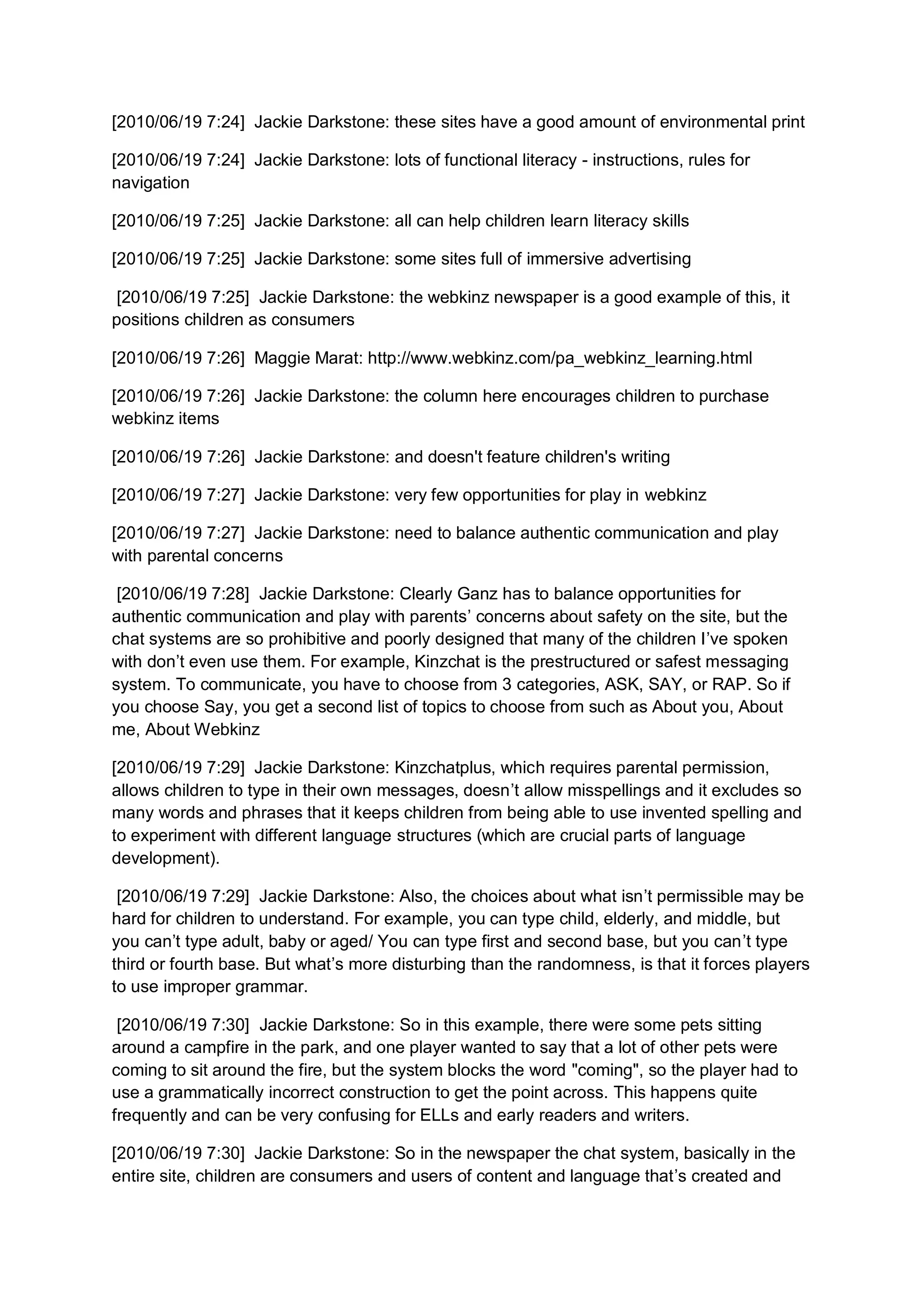 [2010/06/19 7:24] Jackie Darkstone: these sites have a good amount of environmental print

[2010/06/19 7:24] Jackie Darkstone: lots of functional literacy - instructions, rules for
navigation

[2010/06/19 7:25] Jackie Darkstone: all can help children learn literacy skills

[2010/06/19 7:25] Jackie Darkstone: some sites full of immersive advertising

 [2010/06/19 7:25] Jackie Darkstone: the webkinz newspaper is a good example of this, it
positions children as consumers

[2010/06/19 7:26] Maggie Marat: http://www.webkinz.com/pa_webkinz_learning.html

[2010/06/19 7:26] Jackie Darkstone: the column here encourages children to purchase
webkinz items

[2010/06/19 7:26] Jackie Darkstone: and doesn't feature children's writing

[2010/06/19 7:27] Jackie Darkstone: very few opportunities for play in webkinz

[2010/06/19 7:27] Jackie Darkstone: need to balance authentic communication and play
with parental concerns

 [2010/06/19 7:28] Jackie Darkstone: Clearly Ganz has to balance opportunities for
authentic communication and play with parents’ concerns about safety on the site, but the
chat systems are so prohibitive and poorly designed that many of the children I’ve spoken
with don’t even use them. For example, Kinzchat is the prestructured or safest messaging
system. To communicate, you have to choose from 3 categories, ASK, SAY, or RAP. So if
you choose Say, you get a second list of topics to choose from such as About you, About
me, About Webkinz

[2010/06/19 7:29] Jackie Darkstone: Kinzchatplus, which requires parental permission,
allows children to type in their own messages, doesn’t allow misspellings and it excludes so
many words and phrases that it keeps children from being able to use invented spelling and
to experiment with different language structures (which are crucial parts of language
development).

 [2010/06/19 7:29] Jackie Darkstone: Also, the choices about what isn’t permissible may be
hard for children to understand. For example, you can type child, elderly, and middle, but
you can’t type adult, baby or aged/ You can type first and second base, but you can’t type
third or fourth base. But what’s more disturbing than the randomness, is that it forces players
to use improper grammar.

 [2010/06/19 7:30] Jackie Darkstone: So in this example, there were some pets sitting
around a campfire in the park, and one player wanted to say that a lot of other pets were
coming to sit around the fire, but the system blocks the word "coming", so the player had to
use a grammatically incorrect construction to get the point across. This happens quite
frequently and can be very confusing for ELLs and early readers and writers.

[2010/06/19 7:30] Jackie Darkstone: So in the newspaper the chat system, basically in the
entire site, children are consumers and users of content and language that’s created and
 