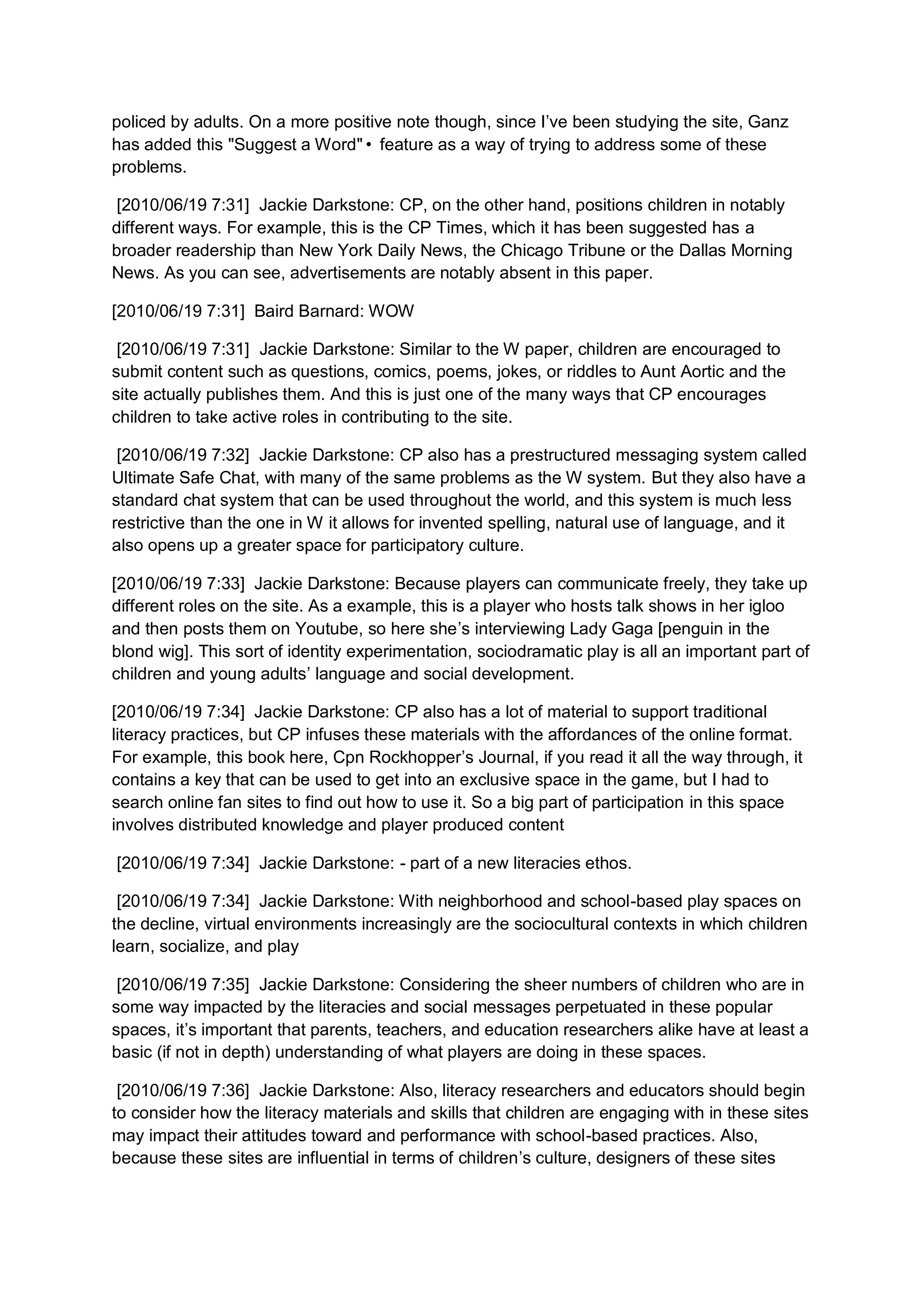 policed by adults. On a more positive note though, since I’ve been studying the site, Ganz
has added this "Suggest a Word"• feature as a way of trying to address some of these
problems.

 [2010/06/19 7:31] Jackie Darkstone: CP, on the other hand, positions children in notably
different ways. For example, this is the CP Times, which it has been suggested has a
broader readership than New York Daily News, the Chicago Tribune or the Dallas Morning
News. As you can see, advertisements are notably absent in this paper.

[2010/06/19 7:31] Baird Barnard: WOW

 [2010/06/19 7:31] Jackie Darkstone: Similar to the W paper, children are encouraged to
submit content such as questions, comics, poems, jokes, or riddles to Aunt Aortic and the
site actually publishes them. And this is just one of the many ways that CP encourages
children to take active roles in contributing to the site.

 [2010/06/19 7:32] Jackie Darkstone: CP also has a prestructured messaging system called
Ultimate Safe Chat, with many of the same problems as the W system. But they also have a
standard chat system that can be used throughout the world, and this system is much less
restrictive than the one in W it allows for invented spelling, natural use of language, and it
also opens up a greater space for participatory culture.

[2010/06/19 7:33] Jackie Darkstone: Because players can communicate freely, they take up
different roles on the site. As a example, this is a player who hosts talk shows in her igloo
and then posts them on Youtube, so here she’s interviewing Lady Gaga [penguin in the
blond wig]. This sort of identity experimentation, sociodramatic play is all an important part of
children and young adults’ language and social development.

[2010/06/19 7:34] Jackie Darkstone: CP also has a lot of material to support traditional
literacy practices, but CP infuses these materials with the affordances of the online format.
For example, this book here, Cpn Rockhopper’s Journal, if you read it all the way through, it
contains a key that can be used to get into an exclusive space in the game, but I had to
search online fan sites to find out how to use it. So a big part of participation in this space
involves distributed knowledge and player produced content

[2010/06/19 7:34] Jackie Darkstone: - part of a new literacies ethos.

 [2010/06/19 7:34] Jackie Darkstone: With neighborhood and school-based play spaces on
the decline, virtual environments increasingly are the sociocultural contexts in which children
learn, socialize, and play

 [2010/06/19 7:35] Jackie Darkstone: Considering the sheer numbers of children who are in
some way impacted by the literacies and social messages perpetuated in these popular
spaces, it’s important that parents, teachers, and education researchers alike have at least a
basic (if not in depth) understanding of what players are doing in these spaces.

 [2010/06/19 7:36] Jackie Darkstone: Also, literacy researchers and educators should begin
to consider how the literacy materials and skills that children are engaging with in these sites
may impact their attitudes toward and performance with school-based practices. Also,
because these sites are influential in terms of children’s culture, designers of these sites
 