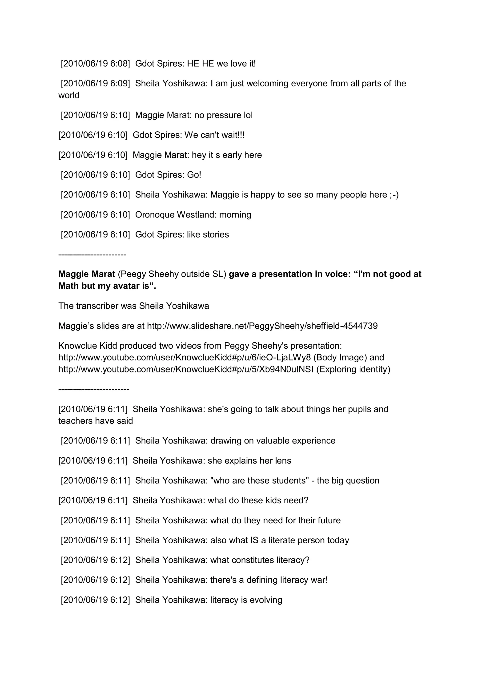 [2010/06/19 6:08] Gdot Spires: HE HE we love it!

[2010/06/19 6:09] Sheila Yoshikawa: I am just welcoming everyone from all parts of the
world

[2010/06/19 6:10] Maggie Marat: no pressure lol

[2010/06/19 6:10] Gdot Spires: We can't wait!!!

[2010/06/19 6:10] Maggie Marat: hey it s early here

[2010/06/19 6:10] Gdot Spires: Go!

[2010/06/19 6:10] Sheila Yoshikawa: Maggie is happy to see so many people here ;-)

[2010/06/19 6:10] Oronoque Westland: morning

[2010/06/19 6:10] Gdot Spires: like stories

-----------------------

Maggie Marat (Peegy Sheehy outside SL) gave a presentation in voice: “I'm not good at
Math but my avatar is”.

The transcriber was Sheila Yoshikawa

Maggie’s slides are at http://www.slideshare.net/PeggySheehy/sheffield-4544739

Knowclue Kidd produced two videos from Peggy Sheehy's presentation:
http://www.youtube.com/user/KnowclueKidd#p/u/6/ieO-LjaLWy8 (Body Image) and
http://www.youtube.com/user/KnowclueKidd#p/u/5/Xb94N0uINSI (Exploring identity)

------------------------

[2010/06/19 6:11] Sheila Yoshikawa: she's going to talk about things her pupils and
teachers have said

[2010/06/19 6:11] Sheila Yoshikawa: drawing on valuable experience

[2010/06/19 6:11] Sheila Yoshikawa: she explains her lens

[2010/06/19 6:11] Sheila Yoshikawa: "who are these students" - the big question

[2010/06/19 6:11] Sheila Yoshikawa: what do these kids need?

[2010/06/19 6:11] Sheila Yoshikawa: what do they need for their future

[2010/06/19 6:11] Sheila Yoshikawa: also what IS a literate person today

[2010/06/19 6:12] Sheila Yoshikawa: what constitutes literacy?

[2010/06/19 6:12] Sheila Yoshikawa: there's a defining literacy war!

[2010/06/19 6:12] Sheila Yoshikawa: literacy is evolving
 