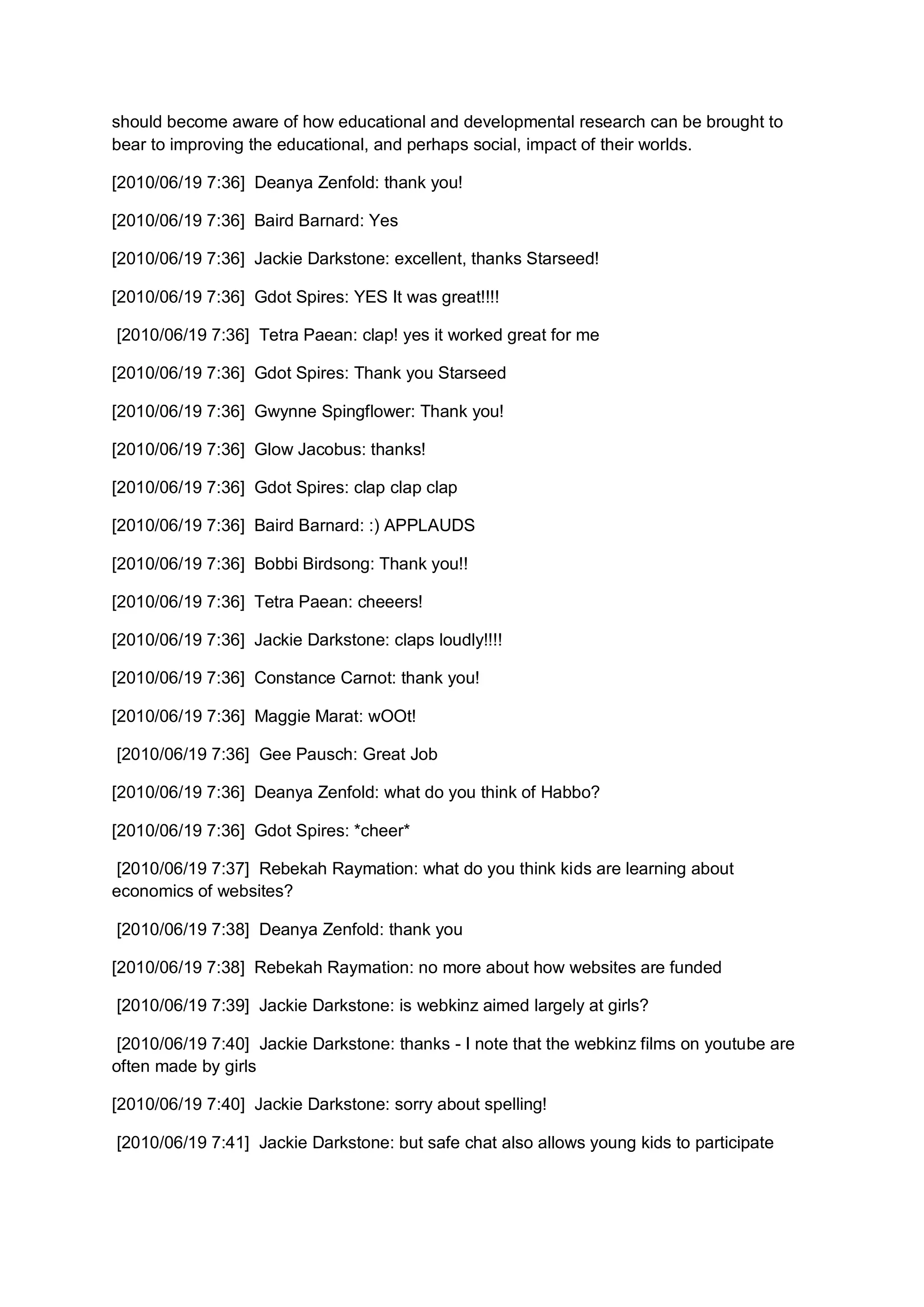 should become aware of how educational and developmental research can be brought to
bear to improving the educational, and perhaps social, impact of their worlds.

[2010/06/19 7:36] Deanya Zenfold: thank you!

[2010/06/19 7:36] Baird Barnard: Yes

[2010/06/19 7:36] Jackie Darkstone: excellent, thanks Starseed!

[2010/06/19 7:36] Gdot Spires: YES It was great!!!!

[2010/06/19 7:36] Tetra Paean: clap! yes it worked great for me

[2010/06/19 7:36] Gdot Spires: Thank you Starseed

[2010/06/19 7:36] Gwynne Spingflower: Thank you!

[2010/06/19 7:36] Glow Jacobus: thanks!

[2010/06/19 7:36] Gdot Spires: clap clap clap

[2010/06/19 7:36] Baird Barnard: :) APPLAUDS

[2010/06/19 7:36] Bobbi Birdsong: Thank you!!

[2010/06/19 7:36] Tetra Paean: cheeers!

[2010/06/19 7:36] Jackie Darkstone: claps loudly!!!!

[2010/06/19 7:36] Constance Carnot: thank you!

[2010/06/19 7:36] Maggie Marat: wOOt!

[2010/06/19 7:36] Gee Pausch: Great Job

[2010/06/19 7:36] Deanya Zenfold: what do you think of Habbo?

[2010/06/19 7:36] Gdot Spires: *cheer*

 [2010/06/19 7:37] Rebekah Raymation: what do you think kids are learning about
economics of websites?

[2010/06/19 7:38] Deanya Zenfold: thank you

[2010/06/19 7:38] Rebekah Raymation: no more about how websites are funded

[2010/06/19 7:39] Jackie Darkstone: is webkinz aimed largely at girls?

 [2010/06/19 7:40] Jackie Darkstone: thanks - I note that the webkinz films on youtube are
often made by girls

[2010/06/19 7:40] Jackie Darkstone: sorry about spelling!

[2010/06/19 7:41] Jackie Darkstone: but safe chat also allows young kids to participate
 