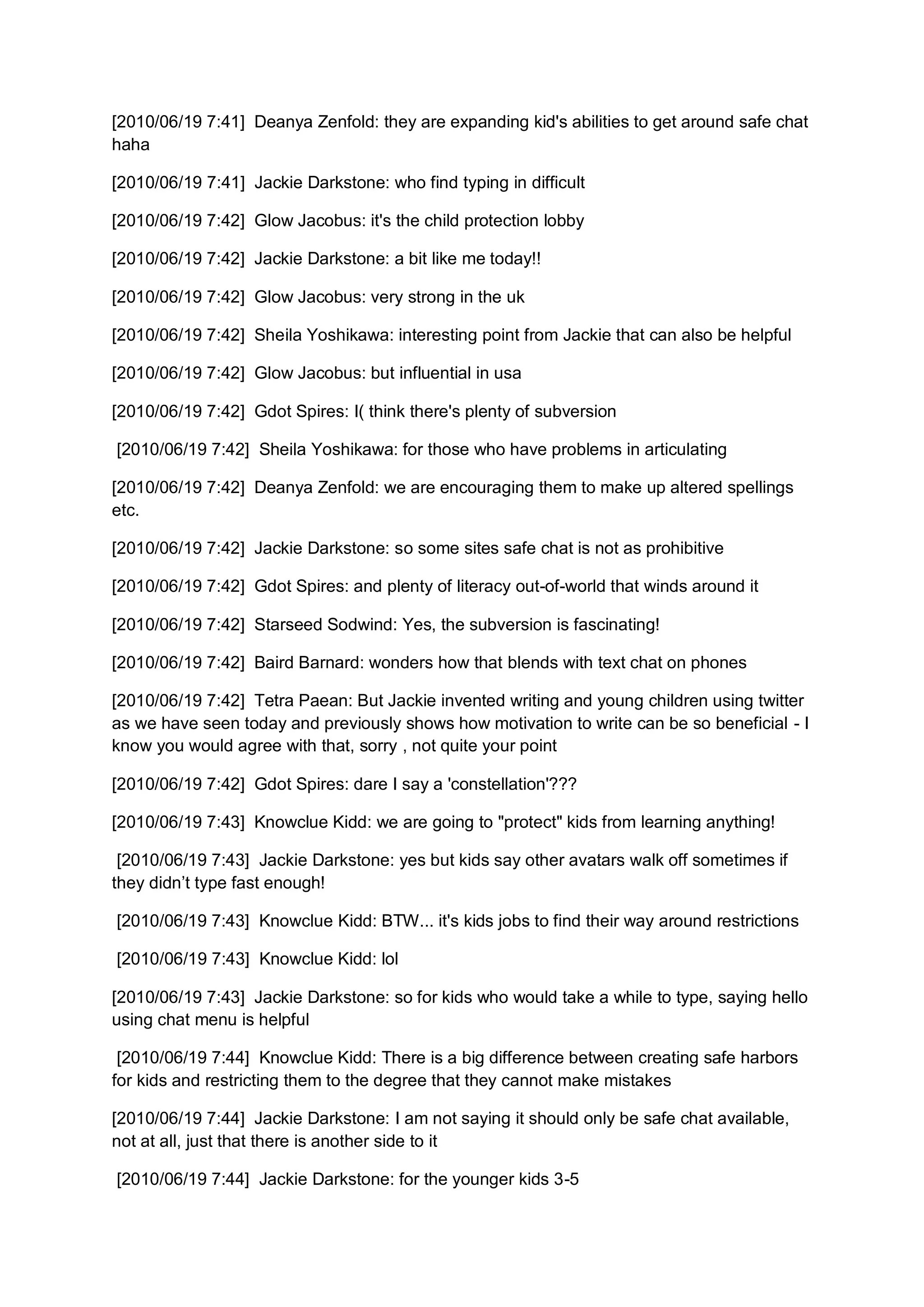 [2010/06/19 7:41] Deanya Zenfold: they are expanding kid's abilities to get around safe chat
haha

[2010/06/19 7:41] Jackie Darkstone: who find typing in difficult

[2010/06/19 7:42] Glow Jacobus: it's the child protection lobby

[2010/06/19 7:42] Jackie Darkstone: a bit like me today!!

[2010/06/19 7:42] Glow Jacobus: very strong in the uk

[2010/06/19 7:42] Sheila Yoshikawa: interesting point from Jackie that can also be helpful

[2010/06/19 7:42] Glow Jacobus: but influential in usa

[2010/06/19 7:42] Gdot Spires: I( think there's plenty of subversion

[2010/06/19 7:42] Sheila Yoshikawa: for those who have problems in articulating

[2010/06/19 7:42] Deanya Zenfold: we are encouraging them to make up altered spellings
etc.

[2010/06/19 7:42] Jackie Darkstone: so some sites safe chat is not as prohibitive

[2010/06/19 7:42] Gdot Spires: and plenty of literacy out-of-world that winds around it

[2010/06/19 7:42] Starseed Sodwind: Yes, the subversion is fascinating!

[2010/06/19 7:42] Baird Barnard: wonders how that blends with text chat on phones

[2010/06/19 7:42] Tetra Paean: But Jackie invented writing and young children using twitter
as we have seen today and previously shows how motivation to write can be so beneficial - I
know you would agree with that, sorry , not quite your point

[2010/06/19 7:42] Gdot Spires: dare I say a 'constellation'???

[2010/06/19 7:43] Knowclue Kidd: we are going to "protect" kids from learning anything!

 [2010/06/19 7:43] Jackie Darkstone: yes but kids say other avatars walk off sometimes if
they didn’t type fast enough!

[2010/06/19 7:43] Knowclue Kidd: BTW... it's kids jobs to find their way around restrictions

[2010/06/19 7:43] Knowclue Kidd: lol

[2010/06/19 7:43] Jackie Darkstone: so for kids who would take a while to type, saying hello
using chat menu is helpful

 [2010/06/19 7:44] Knowclue Kidd: There is a big difference between creating safe harbors
for kids and restricting them to the degree that they cannot make mistakes

[2010/06/19 7:44] Jackie Darkstone: I am not saying it should only be safe chat available,
not at all, just that there is another side to it

[2010/06/19 7:44] Jackie Darkstone: for the younger kids 3-5
 