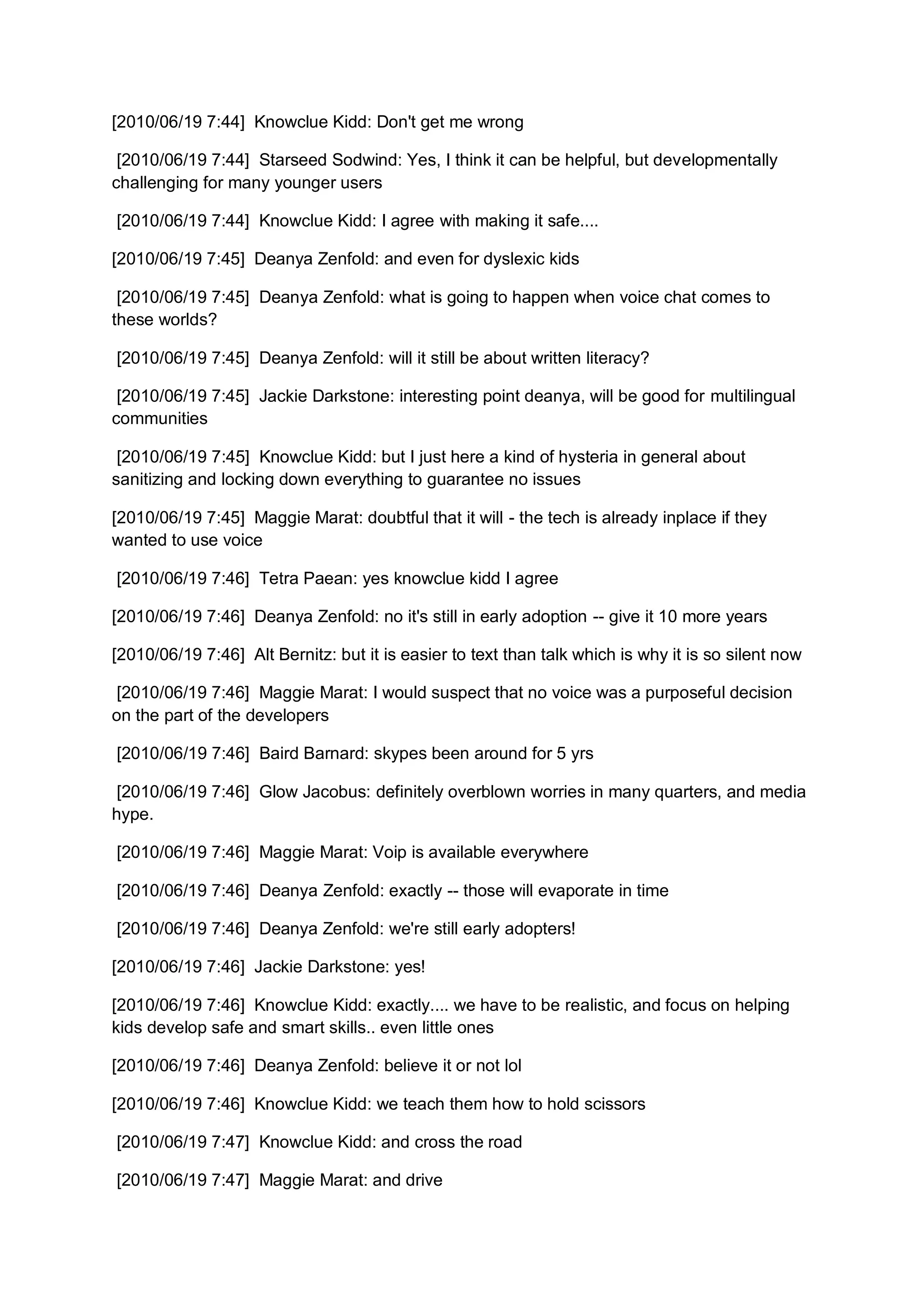 [2010/06/19 7:44] Knowclue Kidd: Don't get me wrong

 [2010/06/19 7:44] Starseed Sodwind: Yes, I think it can be helpful, but developmentally
challenging for many younger users

[2010/06/19 7:44] Knowclue Kidd: I agree with making it safe....

[2010/06/19 7:45] Deanya Zenfold: and even for dyslexic kids

 [2010/06/19 7:45] Deanya Zenfold: what is going to happen when voice chat comes to
these worlds?

[2010/06/19 7:45] Deanya Zenfold: will it still be about written literacy?

 [2010/06/19 7:45] Jackie Darkstone: interesting point deanya, will be good for multilingual
communities

 [2010/06/19 7:45] Knowclue Kidd: but I just here a kind of hysteria in general about
sanitizing and locking down everything to guarantee no issues

[2010/06/19 7:45] Maggie Marat: doubtful that it will - the tech is already inplace if they
wanted to use voice

[2010/06/19 7:46] Tetra Paean: yes knowclue kidd I agree

[2010/06/19 7:46] Deanya Zenfold: no it's still in early adoption -- give it 10 more years

[2010/06/19 7:46] Alt Bernitz: but it is easier to text than talk which is why it is so silent now

 [2010/06/19 7:46] Maggie Marat: I would suspect that no voice was a purposeful decision
on the part of the developers

[2010/06/19 7:46] Baird Barnard: skypes been around for 5 yrs

 [2010/06/19 7:46] Glow Jacobus: definitely overblown worries in many quarters, and media
hype.

[2010/06/19 7:46] Maggie Marat: Voip is available everywhere

[2010/06/19 7:46] Deanya Zenfold: exactly -- those will evaporate in time

[2010/06/19 7:46] Deanya Zenfold: we're still early adopters!

[2010/06/19 7:46] Jackie Darkstone: yes!

[2010/06/19 7:46] Knowclue Kidd: exactly.... we have to be realistic, and focus on helping
kids develop safe and smart skills.. even little ones

[2010/06/19 7:46] Deanya Zenfold: believe it or not lol

[2010/06/19 7:46] Knowclue Kidd: we teach them how to hold scissors

[2010/06/19 7:47] Knowclue Kidd: and cross the road

[2010/06/19 7:47] Maggie Marat: and drive
 